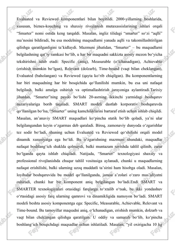 ladi. biroq, zamonaviy dunyoda o‘zgarishlar tez sodir bo‘ladi, shuning uchun evaluated va reviewed qo‘shilishi orqali model dinamik xususiyatga ega bo‘ldi. bu o‘zgarishning mazmuni shundaki, maqsadlar nafaqat boshlang‘ich shaklda qolmaydi, balki muntazam ravishda tahlil qilinib, zarur bo‘lganda qayta ishlab chiqiladi. natijada, “smarter” texnologiyasi shaxsiy va professional rivojlanishda chuqur tahlil vositasiga aylanadi, chunki u maqsadlarning nafaqat erishilishi, balki ularning uzoq muddatli ta’sirini ham hisobga oladi. masalan, loyihalar boshqaruvida bu model qo‘llanilganda, jamoa a’zolari o‘zaro mas’uliyatni oshiradi, chunki har bir komponent aniq belgilangan bo‘ladi.endi smart va smarter texnologiyalari orasidagi farqlarga to‘xtalib o‘tsak, bu ikki yondashuv o‘rtasidagi asosiy farq ularning qamrovi va dinamikligida namoyon bo‘ladi. smart modeli beshta asosiy komponentga ega: specific, measurable, achievable, relevant va time-bound. bu tamoyillar maqsadni aniq, o‘lchanadigan, erishish mumkin, dolzarb va vaqt bilan cheklangan qilishga qaratilgan. u oddiy va samarali bo‘lib, ko‘pincha boshlang‘ich bosqichdagi maqsadlar uchun ishlatiladi. masalan, “yil oxirigacha 10 kg vazn tashlash” smart maqsadi bo‘lishi mumkin, chunki …
