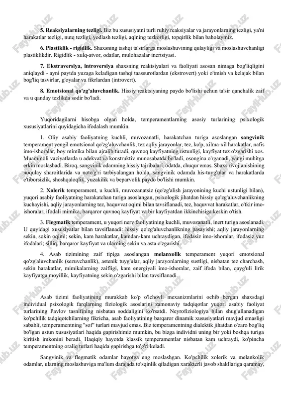 temperamentiga ko'ra sangvinik, xolerik, flegmatik va melanxoliklarga bo'linishgan. ushbu bo’linish bugungi kungacha ma'lum bir qiymatni saqlab qoldi. temperamentning ilmiy nazariyasining asosini taniqli rus fiziologi i.p.pavlovning hayvonlar va odamlar asab tizimining tipologik xususiyatlari haqidagi ta'limoti tashkil etadi. pavlov uchta asosiy xususiyatni aniqladi: qo'zg'alish va inhibisyon jarayonlarining kuchi, muvozanati va harakatchanligi. u yuqori asabiy faoliyatning to'rt turini tasvirlab berdi, ular insonning individual reaktsiyasi va hayvonlarning xatti-harakatining asosini tashkil qiladi, u qadimgi tasnif bilan bog'langan. aqliy faoliyat kechishi xarakteri temperamentga bog'liq: 1. psixik jarayonlarning yuzaga kelish tezligi va ularning barqarorligi, masalan, aqlning tezligi, idrok etish tezligi, diqqatni jamlashning davomiyligi. 2. ruhiy temp va ritm. 3. psixik jarayonlarning intensivligi - iroda faolligi, hissiyotlarning kuchliligi va boshqalar. 4. aqliy faoliyatni yo'naltirish, ya'ni e'tibor muayyan ob'ektlar, masalan, yangi taassurotlarga intilish yoki o'ziga, o'z g'oyalariga murojaat qilish va boshqalar. asab jarayonlarining kuchi ostida i. p. pavlov nerv hujayralarining ishlashini, ularning uzoq muddat yuklamaga tormozlanishga (chegaradan yuqori tormozlanish) …