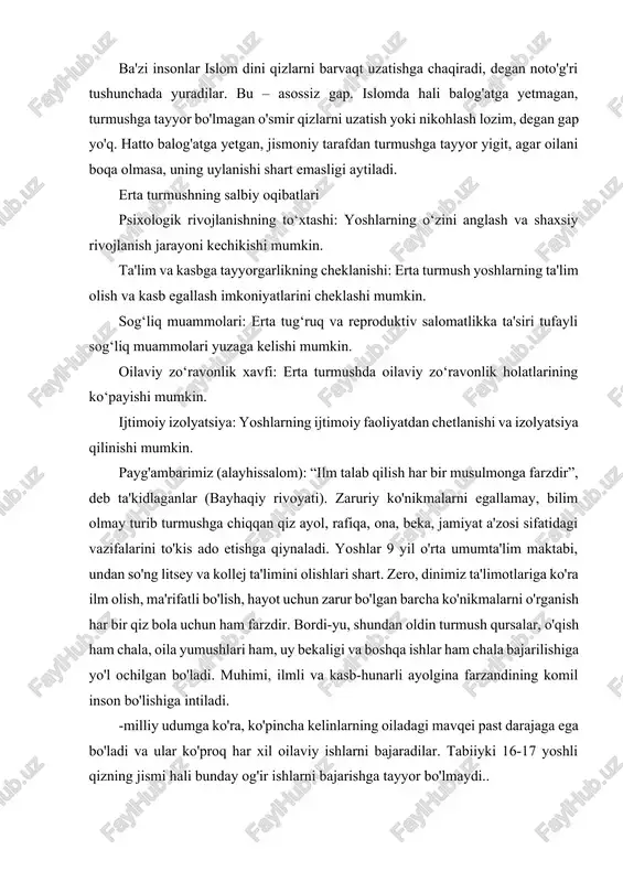 rtishiga sabab bo‘ladi. binobarin, erta homiladorlik yosh ona hamda bo‘lajak farzand uchun har tomonlama xavflidir. ba'zi insonlar islom dini qizlarni barvaqt uzatishga chaqiradi, degan noto'g'ri tushunchada yuradilar. bu – asossiz gap. islomda hali balog'atga yetmagan, turmushga tayyor bo'lmagan o'smir qizlarni uzatish yoki nikohlash lozim, degan gap yo'q. hatto balog'atga yetgan, jismoniy tarafdan turmushga tayyor yigit, agar oilani boqa olmasa, uning uylanishi shart emasligi aytiladi. erta turmushning salbiy oqibatlari psixologik rivojlanishning to‘xtashi: yoshlarning o‘zini anglash va shaxsiy rivojlanish jarayoni kechikishi mumkin.​ ta'lim va kasbga tayyorgarlikning cheklanishi: erta turmush yoshlarning ta'lim olish va kasb egallash imkoniyatlarini cheklashi mumkin.​ sog‘liq muammolari: erta tug‘ruq va reproduktiv salomatlikka ta'siri tufayli sog‘liq muammolari yuzaga kelishi mumkin. oilaviy zo‘ravonlik xavfi: erta turmushda oilaviy zo‘ravonlik holatlarining ko‘payishi mumkin.​ ijtimoiy izolyatsiya: yoshlarning ijtimoiy faoliyatdan chetlanishi va izolyatsiya qilinishi mumkin.​ payg'ambarimiz (alayhissalom): “ilm talab qilish har bir musulmonga farzdir”, deb ta'kidlaganlar (bayhaqiy rivoyati). zaruriy ko'nikmalarni egallamay, bilim olmay turib turmushga …