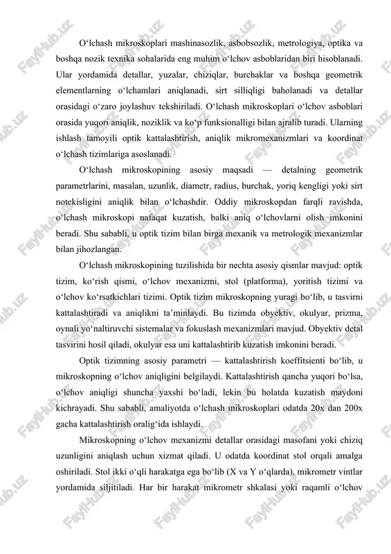 lashtiradi va o‘lchov ko‘rsatkichlarini o‘qiydi. agar mikroskop raqamli tizim bilan jihozlangan bo‘lsa, o‘lchov avtomatik tarzda hisoblanadi. optik o‘lchashning asosiy afzalligi — kontakt bo‘lmagan o‘lchov usuli hisoblanadi. bu, ayniqsa, nozik, yumshoq yoki silliq yuzalarga ega detallarni o‘lchashda muhimdir, chunki mexanik kontakt ularning shaklini o‘zgartirishi yoki sirtini shikastlashi mumkin. shuning uchun o‘lchash mikroskoplari ko‘pincha nozik optik elementlar, yarimo‘tkazgichlar, mikrochiplar va mikromexanik qismlarni o‘lchashda qo‘llaniladi. o‘lchash mikroskoplarining aniqligi ko‘p omillarga bog‘liq: optik tizim sifati, stol harakatining silliqligi, mikrometr mexanizmlarining nozikligi, yoritish barqarorligi, harorat va vibratsiya ta’siri. zamonaviy o‘lchash mikroskoplari ±(1–2) mikron aniqlikda o‘lchovlarni amalga oshira oladi. lazer interferometriya asosidagi mikroskoplarda esa bu aniqlik nanometr darajasigacha yetadi. o‘lchash mikroskoplarining turlari ham ko‘p: optik o‘lchash mikroskoplari, metallografik mikroskoplar, proyeksiya mikroskoplari, raqamli mikroskoplar, lazer mikroskoplari va koordinat o‘lchash mikroskoplari. har bir tur ma’lum o‘lchov turi uchun mo‘ljallangan. masalan, metallografik mikroskoplar metall sirtini tekshirish uchun, lazer mikroskoplari esa sirt notekisligini o‘lchash uchun ishlatiladi. proyeksiya mikroskoplari — bu …