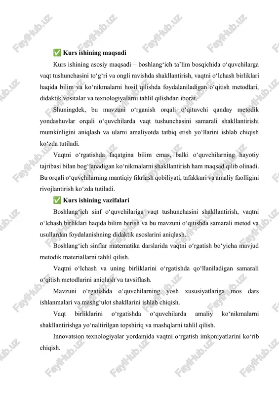 y metodlar, vositalar va texnologiyalar yordamida o‘rgatish mumkinligini ko‘rsatadi. predmet, avvalo, o‘quv jarayonida o‘qituvchi va o‘quvchi o‘rtasida kechadigan o‘zaro ta’sirda vaqt haqida bilimlar qanday shakllanishini o‘rganadi. darslarda vaqtni o‘lchashga oid bilimlarning berilishi, amaliy mashqlar orqali mustahkamlanishi, sinf darajasiga mos yondashuvlar asosiy tahlil obyekti sifatida olinadi. ✅ kurs ishining obyekti kurs ishining obyekti – boshlang‘ich sinflarda matematika dars jarayoni hisoblanadi. bu dars jarayonida vaqt tushunchasini o‘rganishga qaratilgan darslar, mashg‘ulotlar, o‘qitish vositalari, metodlar, o‘quvchilarning bilim darajasi va yosh xususiyatlari tahlil qilinadi. obyekt sifatida aynan boshlang‘ich sinf tanlanishining sababi – bu yoshda o‘quvchilarda vaqtga nisbatan ongli munosabat shakllana boshlaydi. ular vaqt birliklari, soatni o‘qish, vaqtni taqqoslash kabi amaliy ko‘nikmalarga ega bo‘lishni boshlaydilar. shuning uchun, vaqtni o‘rgatish darslarini to‘g‘ri tashkil qilish boshlang‘ich ta’limning muhim vazifalaridan biri hisoblanadi. kirish vaqt — inson hayotining ajralmas bir qismidir. u har bir jarayonning davomiyligini, tizimning ishlashini, hodisalar va o'zgarishlar ketma-ketligini aniqlovchi o'lchovdir. vaqtni o'lchash nafaqat ilmiy sohalarda, balki …