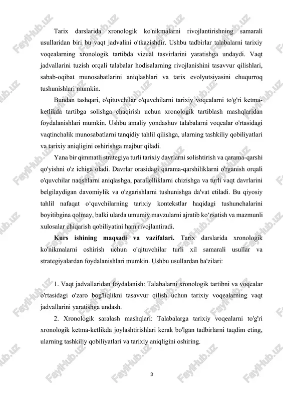 qilish va solishtirish, vaqt o‘tishi bilan naqshlar, mavzular va o‘zgarishlarni aniqlashga undash. kurs ishining predmei va obyekti. kurs ishining predmeti odatda ma’lum bir tarixiy mavzu yoki davr atrofida aylanib, talabalarning ushbu mavzu bo‘yicha bilim va tushunchalarini chuqurlashtirishga qaratilgan. kurs ishining ob'ekti esa talabalarning mavzuni o'zlashtirganliklarini tadqiq qilish, tahlil qilish va tarixiy ma'lumotlarni etkazish orqali ko'rsatishdir. bu chuqur izlanishlar olib borish, tarixiy manbalarni sharhlash, topilmalarni taqdim etish va muhokama qilinadigan mavzuning tarixiy ahamiyatini muhokama qilish kabi vazifalarni o'z ichiga olishi mumkin. i bob. tarix darslarida xronologik ko’nikmalarning nazariy metodologik asoslari. 1.1 tarix darslarida xronologik ko’nikmalarini shakllantirish usullari. tarixni anglab etish uchun asosiy manbalar bilan birga yordamchi tarix fanlarini ham chuqur bilish zarur. tarixni o`rganishda tadqiqotchi hator maxsus va yordamchi tarix fanlaridan keng ko`lamda foydalanmohi lozim. yordamchi tarix fanlari bir-biri bilan bohliq, bir-birini to`ldirsa-da, ularning har birining o`z maqsad va vazifalari o`z yo`nalishi, usullari va uslublari mavjud. yordamchi tarix fanlarining har birining …