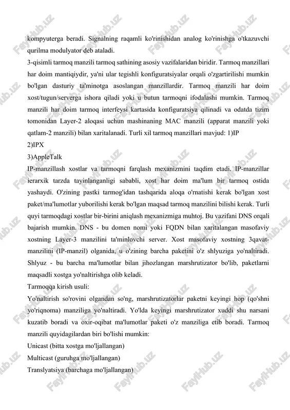 si ishlatiladi. u katta bo'lmagan elektron qurilma bo'lib, kompyuter ichida yoki alohida joylashtirilgan bo'lishi mumkin. kompyuterda ma'lumotlar raqamli signallar ko'rinishida saqlanadi, telefon tarmog'i orqali esa analog ko'rinishli signallari o'tadi. kompyuterdan chiqayotgan signallar modem yordamida raqamli ko'rinishdan analog ko'rinishga o'tkaziladi va telefon tarmog'i orqali yuboriladi. tarmoqning ikkinchi uchidagi kompyuterga ulangan modem analog signallarni sonli signalga o'tkazadi va kompyuterga beradi. signalning raqamli ko'rinishidan analog ko'rinishga o'tkazuvchi qurilma modulyator deb ataladi. 3-qisimli tarmoq manzili tarmoq sathining asosiy vazifalaridan biridir. tarmoq manzillari har doim mantiqiydir, ya'ni ular tegishli konfiguratsiyalar orqali o'zgartirilishi mumkin bo'lgan dasturiy ta'minotga asoslangan manzillardir. tarmoq manzili har doim xost/tugun/serverga ishora qiladi yoki u butun tarmoqni ifodalashi mumkin. tarmoq manzili har doim tarmoq interfeysi kartasida konfiguratsiya qilinadi va odatda tizim tomonidan layer-2 aloqasi uchun mashinaning mac manzili (apparat manzili yoki qatlam-2 manzili) bilan xaritalanadi. turli xil tarmoq manzillari mavjud: 1)ip 2)ipx 3)appletalk ip-manzillash xostlar va tarmoqni farqlash mexanizmini taqdim etadi. ip-manzillar ierarxik …