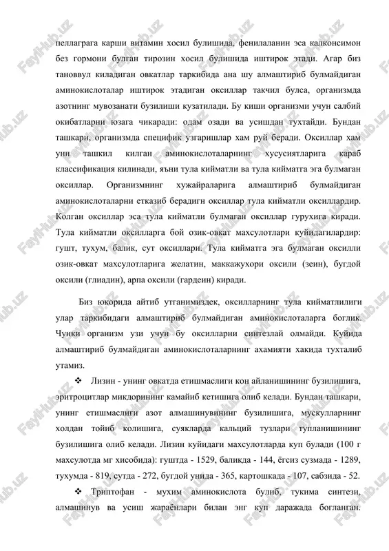 almashtirib bulmaydigan aminokislotalarning axamiyati xakida tuxtalib utamiz. · lizin - uning ovkatda etishmasligi kon aylanishining buzilishiga, eritrotsitlar mikdorining kamayib ketishiga olib keladi. bundan tashkari, uning etishmasligi azot almashinuvining buzilishiga, muskullarning xoldan toyib kolishiga, suyaklarda kaltsiy tuzlari tuplanishining buzilishiga olib keladi. lizin kuyidagi maxsulotlarda kup buladi (100 g maxsulotda mg xisobida): gushtda - 1529, balikda - 144, yogsiz suzmada - 1289, tuxumda - 819, sutda - 272, bugdoy unida - 365, kartoshkada - 107, sabzida - 52. · triptofan - muxim aminokislota bulib, tukima sintezi, almashinuv va usish jarayonlari bilan eng kup darajada boglangan. organizmning triptofanga bulgan sutkalik talabi taxminan 1 g ni tashkil kiladi. tarkibida metionin va lizin bulgan ozik-ovkat maxsulotlarida triptofan kup mikdorda buladi. u dukkakli usimliklardan nuxat va loviyada ayniksa kup. · fenilalanin - deyarli barcha tabiiy oksil (protamindan tashkari) tarkibiga kirib, organizmda erkin xolda uchraydi. usimlik va mikroorganizmlardagi fenilalanin biosintezida fenilpirouzum kislota ishtirok etadi. · valin - …