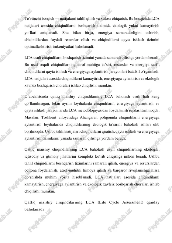 iq maishiy chiqindilarning lca (life cycle assessment) qanday baholanadi qattiq maishiy chiqindilarning lca baholash jarayoni bir necha bosqichdan iborat bo‘lib, u chiqindilarning hayotiy tsikli davomida ekologik ta’sirini, energiya va resurs sarfini tahlil qilishga qaratilgan. ushbu jarayon quyidagi tartibda amalga oshiriladi: 1. maqsad va doirani belgilash lca baholashning birinchi bosqichi — maqsadni aniqlashdir. bu bosqichda tahlilning asosiy vazifasi belgilanadi: chiqindilarning atrof-muhitga ta’sirini kamaytirish, energiyaga aylantirish samaradorligini oshirish yoki qayta ishlash tizimini optimallashtirish. shuningdek, baholash doirasi aniqlanadi, ya’ni qaysi jarayonlar tahlil qilinishi kerakligi belgilab olinadi. masalan, chiqindilarni yig‘ish, transport qilish, saqlash, qayta ishlash, energiyaga aylantirish va utilizatsiya jarayonlari. 2. hayotiy tsikl inventarizatsiyasi (lci) bu bosqichda chiqindilar bilan bog‘liq barcha ma’lumotlar yig‘iladi. inventarizatsiyaga quyidagilar kiradi:  chiqindilarni yig‘ish va transport qilishda sarflanadigan energiya va yoqilg‘i miqdori;  qayta ishlash va utilizatsiya jarayonlarida ishlatiladigan resurslar;  hosil bo‘ladigan chiqindi gazlar va zararli moddalar miqdori;  chiqindilarning miqdori va tarkibi. 3. ta’sirni baholash (lcia) lcia …