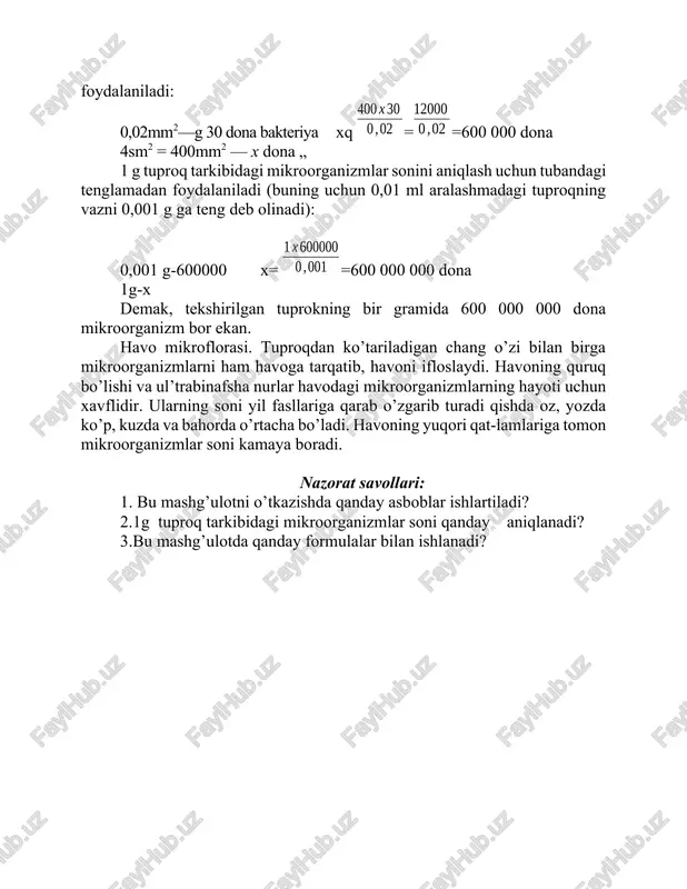 anizmlar soni 30 dona deyish mumkin. 3. yuqoridagi sonlarga asoslanib, tajriba o’tkazilayotgan buyum oynasining 4 sm2 yuzasiga yuqtirilgan yoki 0,01 g (ml) aralashma ichidagi mikroorganizmlarning umumiy sonini aniq-lash uchun quyidagi tenglamadan foydalaniladi: 0,02mm2—g 30 dona bakteriya xq ==600 000 dona 4sm2 = 400mm2 — x dona „ 1 g tuproq tarkibidagi mikroorganizmlar sonini aniqlash uchun tubandagi tenglamadan foydalaniladi (buning uchun 0,01 ml aralashmadagi tuproqning vazni 0,001 g ga teng deb olinadi): 0,001 g-600000 x= =600 000 000 dona 1g-x demak, tekshirilgan tuprokning bir gramida 600 000 000 dona mikroorganizm bor ekan. havo mikroflorasi. tuproqdan ko’tariladigan chang o’zi bilan birga mikroorganizmlarni ham havoga tarqatib, havoni ifloslaydi. havoning quruq bo’lishi va ul’trabinafsha nurlar havodagi mikroorganizmlarning hayoti uchun xavflidir. ularning soni yil fasllariga qarab o’zgarib turadi qishda oz, yozda ko’p, kuzda va bahorda o’rtacha bo’ladi. havoning yuqori qat-lamlariga tomon mikroorganizmlar soni kamaya boradi. nazorat savollari: 1. bu mashg’ulotni o’tkazishda qanday asboblar ishlartiladi? 2.1g …