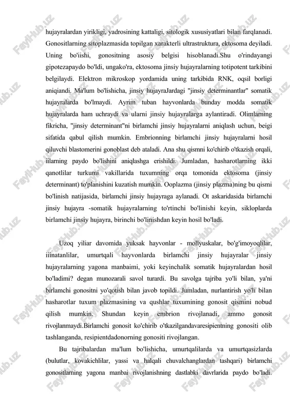 yo'li bilan, ya'ni birlamchi gonositni yo'qotish bilan javob topildi. jumladan, nurlantirish yo'li bilan hasharotlar tuxum plazmasining va qushlar tuxumining gonosit qismini nobud qilish mumkin. shundan keyin embrion rivojlanadi, ammo gonosit rivojlanmaydi.birlamchi gonosit ko'chirib o'tkazilgandavaresipientning gonositi olib tashlanganda, resipientdadonorning gonositi rivojlangan. bu tajribalardan ma'lum bo'lishicha, umurtqalilarda va umurtqasizlarda (bulutlar, kovakichlilar, yassi va halqali chuvalchanglardan tashqari) birlamchi gonositlarning yagona manbai rivojlanishning dastlabki davrlarida paydo bo'ladi. boshqacha aytganda, embrion hujayralari rivojlamshining dastlabki davrlarida, jinsiy va somatik hujayralarga ajraladi. ammo ba'zi olimlar hozirgacha gonositlar (jumladan, baliqlarda) rivojlanishning keying! bosqichiarida, gonadaning epitehy hujayralaridan paydo bo'ladi, degan fikrlarni aytmoqda. birlamchi jinsiy hujayraning migrasiyasi. jinsiy hujayralarning rivojlanishi uzoq davom etadi. hamma hayvonlarda gonadalar gonositlardan keyin paydo bo'ladi. birlamchi gonositlar mustaqil harakatlanish, ya'ni migrasiya qilish qobiliyatiga ega. tovuq embrionining gonositlari o'z yo'lining ma'lum qismini qon orqali, qolgan qismini faol harakatlanib bosib o'tadi. fransuz embriologlari e. volf va f. dyubua ma'lumotlariga ko'ra, gonositlarning harakatlanishiga, gonadadan ajraladigan kimyoviy moddalar ijobiy …