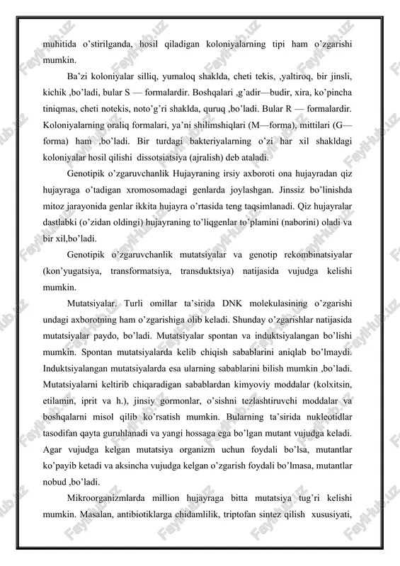 i koloniyalar silliq, yumaloq shaklda, cheti tekis, ,yaltiroq, bir jinsli, kichik ,bo’ladi, bular s — formalardir. boshqalari ,g’adir—budir, xira, ko’pincha tiniqmas, cheti notekis, noto’g’ri shaklda, quruq ,bo’ladi. bular r — formalardir. koloniyalarning oraliq formalari, ya’ni shilimshiqlari (m—forma), mittilari (g—forma) ham ,bo’ladi. bir turdagi bakteriyalarning o’zi har xil shakldagi koloniyalar hosil qilishi dissotsiatsiya (ajralish) deb ataladi. genotipik o’zgaruvchanlik hujayraning irsiy axboroti ona hujayradan qiz hujayraga o’tadigan xromosomadagi genlarda joylashgan. jinssiz bo’linishda mitoz jarayonida genlar ikkita hujayra o’rtasida teng taqsimlanadi. qiz hujayralar dastlabki (o’zidan oldingi) hujayraning to’liqgenlar to’plamini (naborini) oladi va bir xil,bo’ladi. genotipik o’zgaruvchanlik mutatsiyalar va genotip rekombinatsiyalar (kon’yugatsiya, transformatsiya, transduktsiya) natijasida vujudga kelishi mumkin. mutatsiyalar. turli omillar ta’sirida dnk molekulasining o’zgarishi undagi axborotning ham o’zgarishiga olib keladi. shunday o’zgarishlar natijasida mutatsiyalar paydo, bo’ladi. mutatsiyalar spontan va induktsiyalangan bo’lishi mumkin. spontan mutatsiyalarda kelib chiqish sabablarini aniqlab bo’lmaydi. induktsiyalangan mutatsiyalarda esa ularning sabablarini bilish mumkin ,bo’ladi. mutatsiyalarni keltirib chiqaradigan sabablardan kimyoviy moddalar …