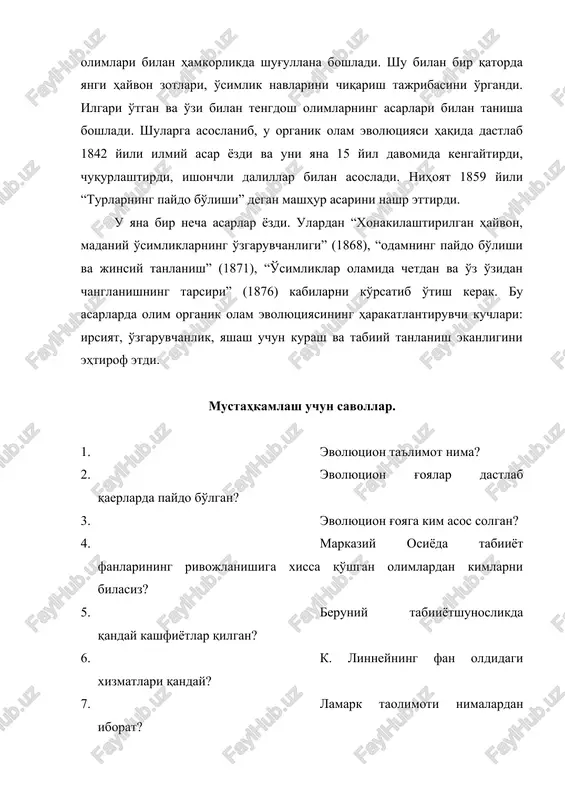 1842 yili ilmiy asar yozdi va uni yana 15 yil davomida kengaytirdi, chuqurlashtirdi, ishonchli dalillar bilan asosladi. nihoyat 1859 yili “turlarning paydo bo'lishi” degan mashhur asarini nashr ettirdi. u yana bir necha asarlar yozdi. ulardan “xonakilashtirilgan hayvon, madaniy o'simliklarning o'zgaruvchanligi” (1868), “odamning paydo bo'lishi va jinsiy tanlanish” (1871), “o'simliklar olamida chetdan va o'z o'zidan changlanishning tapsiri” (1876) kabilarni ko'rsatib o'tish kerak. bu asarlarda olim organik olam evolyutsiyasining harakatlantiruvchi kuchlari: irsiyat, o'zgaruvchanlik, yashash uchun kurash va tabiiy tanlanish ekanligini ehtirof etdi. mustahkamlash uchun savollar. 1. evolyutsion ta'limot nima? 2. evolyutsion g'oyalar dastlab qaerlarda paydo bo'lgan? 3. evolyutsion g'oyaga kim asos solgan? 4. markaziy osiyoda tabiiyot fanlarining rivojlanishiga xissa qo'shgan olimlardan kimlarni bilasiz? 5. beruniy tabiiyotshunoslikda qanday kashfiyotlar qilgan? 6. k. linneyning fan oldidagi xizmatlari qanday? 7. lamark taolimoti nimalardan iborat? 8. ch. darvinning tarjimai holini gapiring? 9. darvinning qanday yirik asarlarini bilasiz?