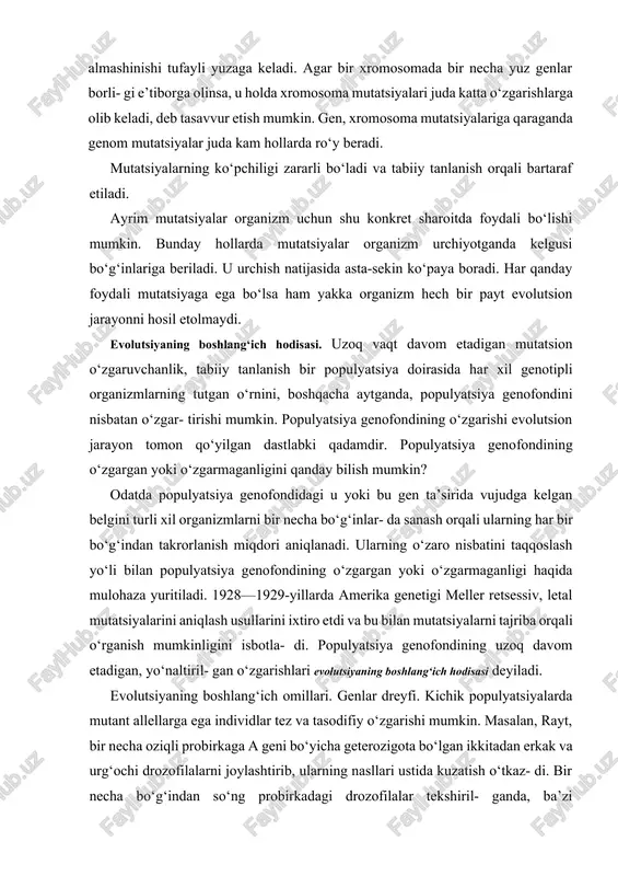 06—108 ga teng. xromosoma mutatsiyasi ayrim xromosomalar- ning biror qismi uzilib yoki ortib ketishi, o‘rin almashinishi tufayli yuzaga keladi. agar bir xromosomada bir necha yuz genlar borli- gi e’tiborga olinsa, u holda xromosoma mutatsiyalari juda katta o‘zgarishlarga olib keladi, deb tasavvur etish mumkin. gen, xromosoma mutatsiyalariga qaraganda genom mutatsiyalar juda kam hollarda ro‘y beradi. mutatsiyalarning ko‘pchiligi zararli bo‘ladi va tabiiy tanlanish orqali bartaraf etiladi. ayrim mutatsiyalar organizm uchun shu konkret sharoitda foydali bo‘lishi mumkin. bunday hollarda mutatsiyalar organizm urchiyotganda kelgusi bo‘g‘inlariga beriladi. u urchish natijasida asta-sekin ko‘paya boradi. har qanday foydali mutatsiyaga ega bo‘lsa ham yakka organizm hech bir payt evolutsion jarayonni hosil etolmaydi. evolutsiyaning boshlang‘ich hodisasi. uzoq vaqt davom etadigan mutatsion o‘zgaruvchanlik, tabiiy tanlanish bir populyatsiya doirasida har xil genotipli organizmlarning tutgan o‘rnini, boshqacha aytganda, populyatsiya genofondini nisbatan o‘zgar- tirishi mumkin. populyatsiya genofondining o‘zgarishi evolutsion jarayon tomon qo‘yilgan dastlabki qadamdir. populyatsiya genofondining o‘zgargan yoki o‘zgarmaganligini qanday bilish mumkin? odatda …