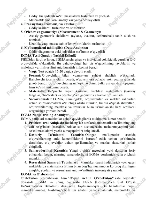 aholash hisoblanadi. egmaning asosiy maqsadi – boshlang‘ich sinf o‘quvchilarining matematik bilim va ko‘nikmalarining asosiy ko‘rsatkichlarini aniq va tezda o‘lchash, shu bilan mamlakatning matematika ta’limidagi zaif tomonlarni bartaraf etish va o‘quv dasturlari va o‘qitish metodlarini yaxshilash uchun ma’lumotlar taqdim etishdir. u usaid (aqsh xalqaro taraqqiyot agentligi) tomonidan qo‘llab-quvvatlanadi va ko‘pincha rivojlanayotgan mamlakatlarda amalga oshiriladi. egma nimani baholaydi? egma o‘quvchilarning matematik fikrlashning asosiy sohalaridagi qobiliyatini baholaydi, bu sohalar quyidagilardan iborat: 1. raqam tushunchasi (number sense): · sonlarni solishtirish (qaysi biri katta, kichik) · sonlarni tartibga solish va joylashtirish · sonlarni yozma va og‘zaki ifodalash 2. amallar (operations): · qo‘shish va ayirishning asosiy ko‘nikmalari · og‘zaki hisoblash · yozma hisoblash (masalan, ustunda amallar bajarish) 3 . g‘ayri-oddiya masalalar (word problems): · oddiy, bir qadamli so‘zli masalalarni tushunish va yechish · matematik amallarni amaliy vaziyatda qo‘llay olish 4. fraksiyalar (fractions) va kasrlar: · oddiy kasrlarni tushunish va solishtirish 5. o‘lchov va geometriya (measurement & …