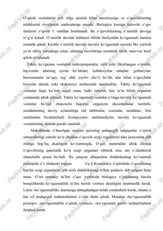 r, gerbariylar, biosistemalar (to’qay, tog’ oldi, yaylov cho’l) bo’lib, ular bilan o’quvchilar bevosita darsda yoki ekskursiya mobaynida tanishadilar. tabiiy ko’rgazmali vositalar faqat ko’rish orqali emas, balki eshitish, hid, ta’m bilish organlari yordamida idrok qilinadi. tabiiy ko’rgazmali vositalar o’rniga tasviriy ko’rgazmali vositalar ba’zan chunonchi hujayra, organizm ekosistemalar tuzilishi, moddalarning davriy aylanishiga oid tablitsalar, sxemalar, moddalar, foto suratlardan foydalaniladi. kompyuter, multimediylar, tasviriy ko’rgazmali vositalarning alohida guruhi sanaladi. maktablarda o’tkazilgan maxsus psixolog pedagogik tadqiqotlar o’qitish samaradorligi oshishi ko’p jihatdan o’quvchi sezgi organlarini dars jarayonida jalb etishga bog’liq ekanligini ko’rsatmoqda, o’quv materialini idrok etishda o’quvchining qanchalik ko’p sezgi opganlari ishtirok etsa, uni o’zlashtirish shunchalik puxta bo’ladi. bu jarayon allaqachon didaktikaning ko’rsatmali prinsipida o’z ifodasini topgan. ya.a.komenskiy o’qitishida o’quvchining barcha sezgi organlarini jalb etish didaktikaning «oltin qoidasi» deb aytgani bejiz emas. o’rta umumiy ta’lim o’quv yurtlarida biologiya o’qitishnnng barcha bosqichlarida ko’rgazmalilik ta’lim berish vositasi ekanligini unutmaslik kerak. lekin «ko’rgazmalilik» atamasiga tabaqalashgan holda yondoshish kerak, chunki …