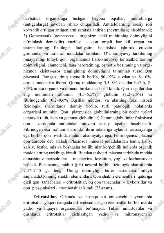 r xil oziq moddalarni to‘qimalarga yetkazib beradi; 2) himoya vazifasi – asosan oq qon tanachalari tomonidan bajariladi va organizmga tushgan mikroblar, zaharli, begona zarrachalarni fagotsitoz qilish (yutish va yemirish) dan iborat bo‘ladi. qon tarkibida maxsus oqsil moddalar – antitelolar bor bo‘lib, ular o‘z navbatida organizmga tushgan begona oqsillar, mikroblarga (antigenlarga) javoban ishlab chiqariladi. antitelolarning asosiy roli ko‘rsatib o‘tilgan antigenlarni zararsizlantirish (neytrallash) hisoblanadi; 3) gomeostatik (gomeostaz – organizm ichki muhitining doimiyligini ta’minlash demakdir) vazifasi – qon orqali har xil organ va sistemalarning fiziologik faoliyatini bajarishda ishtirok etuvchi gormonlar va turli xil moddalar tashiladi. o‘z ximiyaviy tarkibining muayyanligi tufayli qon organizmda fizik-kimyoviy ko‘rsatkichlarning doimiyligini, chunonchi, tana haroratining, osmotik bosimning va organizmda kislota-asos tengligining doimiyligini ta’minlab turadi.qon plazmasi. rangsiz, tiniq suyuqlik bo‘lib, 90–92% suvdan va 8–10%. quruq moddadan iborat. quruq moddaning 5,5–8% oqsillar bo‘lib, 2–3,5% ni esa organik va mineral birikmalar hosil kiladi. qon oqsillaridan eng muhimlari albumin (4,5–5,5%), globulin (1,2–2,5%) va fibrinogendir …