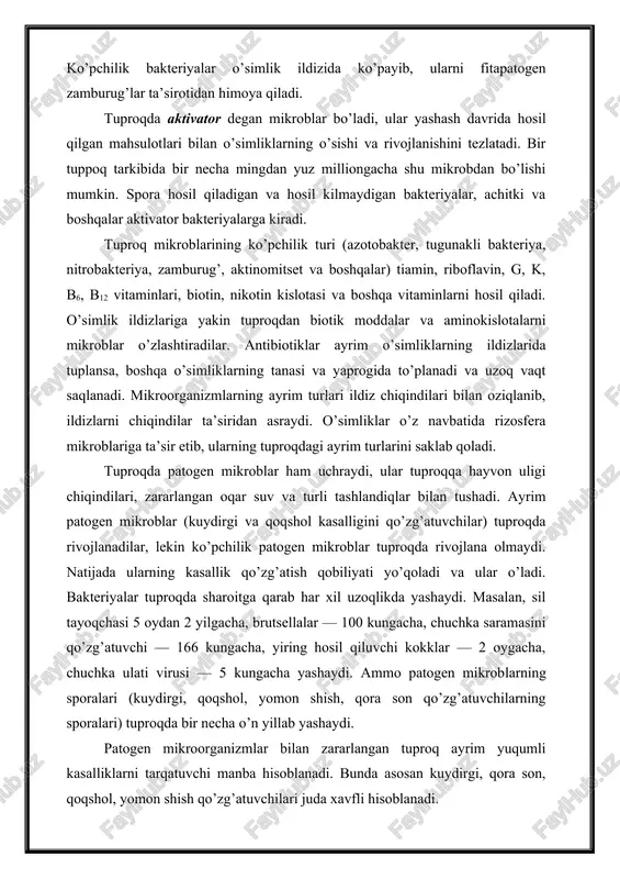 mliklarning o’sishi va rivojlanishini tezlatadi. bir tuppoq tarkibida bir necha mingdan yuz milliongacha shu mikrobdan bo’lishi mumkin. spora hosil qiladigan va hosil kilmaydigan bakteriyalar, achitki va boshqalar aktivator bakteriyalarga kiradi. tuproq mikroblarining ko’pchilik turi (azotobakter, tugunakli bakteriya, nitrobakteriya, zamburug’, aktinomitset va boshqalar) tiamin, riboflavin, g, k, b6, b12 vitaminlari, biotin, nikotin kislotasi va boshqa vitaminlarni hosil qiladi. o’simlik ildizlariga yakin tuproqdan biotik moddalar va aminokislotalarni mikroblar o’zlashtiradilar. antibiotiklar ayrim o’simliklarning ildizlarida tuplansa, boshqa o’simliklarning tanasi va yaprogida to’planadi va uzoq vaqt saqlanadi. mikroorganizmlarning ayrim turlari ildiz chiqindilari bilan oziqlanib, ildizlarni chiqindilar ta’siridan asraydi. o’simliklar o’z navbatida rizosfera mikroblariga ta’sir etib, ularning tuproqdagi ayrim turlarini saklab qoladi. tuproqda patogen mikroblar ham uchraydi, ular tuproqqa hayvon uligi chiqindilari, zararlangan oqar suv va turli tashlandiqlar bilan tushadi. ayrim patogen mikroblar (kuydirgi va qoqshol kasalligini qo’zg’atuvchilar) tuproqda rivojlanadilar, lekin ko’pchilik patogen mikroblar tuproqda rivojlana olmaydi. natijada ularning kasallik qo’zg’atish qobiliyati yo’qoladi va ular o’ladi. …