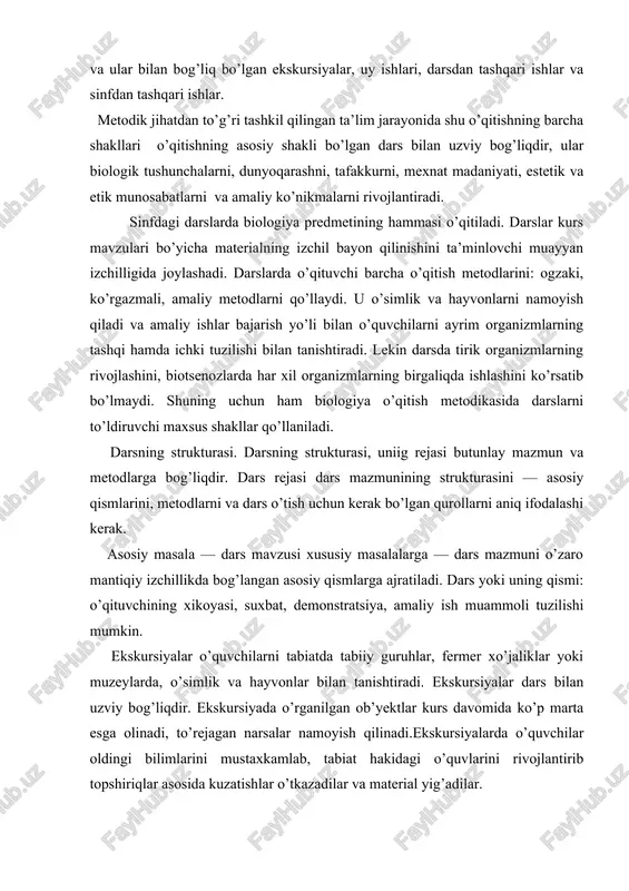 ta’minlovchi muayyan izchilligida joylashadi. darslarda o’qituvchi barcha o’qitish metodlarini: ogzaki, ko’rgazmali, amaliy metodlarni qo’llaydi. u o’simlik va hayvonlarni namoyish qiladi va amaliy ishlar bajarish yo’li bilan o’quvchilarni ayrim organizmlarning tashqi hamda ichki tuzilishi bilan tanishtiradi. lekin darsda tirik organizmlarning rivojlashini, biotsenozlarda har xil organizmlarning birgaliqda ishlashini ko’rsatib bo’lmaydi. shuning uchun ham biologiya o’qitish metodikasida darslarni to’ldiruvchi maxsus shakllar qo’llaniladi. darsning strukturasi. darsning strukturasi, uniig rejasi butunlay mazmun va metodlarga bog’liqdir. dars rejasi dars mazmunining strukturasini — asosiy qismlarini, metodlarni va dars o’tish uchun kerak bo’lgan qurollarni aniq ifodalashi kerak. asosiy masala — dars mavzusi xususiy masalalarga — dars mazmuni o’zaro mantiqiy izchillikda bog’langan asosiy qismlarga ajratiladi. dars yoki uning qismi: o’qituvchining xikoyasi, suxbat, demonstratsiya, amaliy ish muammoli tuzilishi mumkin. ekskursiyalar o’quvchilarni tabiatda tabiiy guruhlar, fermer xo’jaliklar yoki muzeylarda, o’simlik va hayvonlar bilan tanishtiradi. ekskursiyalar dars bilan uzviy bog’liqdir. ekskursiyada o’rganilgan ob’yektlar kurs davomida ko’p marta esga olinadi, to’rejagan narsalar namoyish …