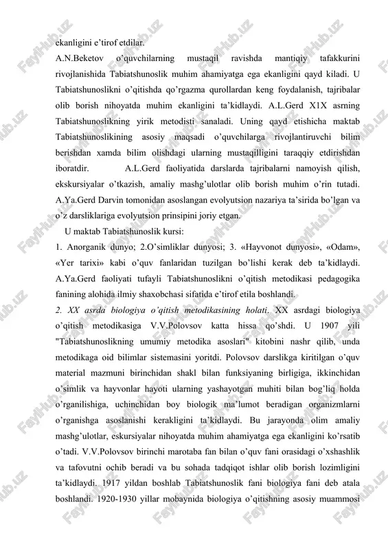 siy maqsadi o’quvchilarga rivojlantiruvchi bilim berishdan xamda bilim olishdagi ularning mustaqilligini taraqqiy etdirishdan iboratdir. a.l.gerd faoliyatida darslarda tajribalarni namoyish qilish, ekskursiyalar o’tkazish, amaliy mashg’ulotlar olib borish muhim o’rin tutadi. a.ya.gerd darvin tomonidan asoslangan evolyutsion nazariya ta’sirida bo’lgan va o’z darsliklariga evolyutsion prinsipini joriy etgan. u maktab tabiatshunoslik kursi: 1. anorganik dunyo; 2.o’simliklar dunyosi; 3. «hayvonot dunyosi», «odam», «yer tarixi» kabi o’quv fanlaridan tuzilgan bo’lishi kerak deb ta’kidlaydi. a.ya.gerd faoliyati tufayli tabiatshunoslikni o’qitish metodikasi pedagogika fanining alohida ilmiy shaxobchasi sifatida e’tirof etila boshlandi. 2. xx asrda biologiya o’qitish metodikasining holati. xx asrdagi biologiya o’qitish metodikasiga v.v.polovsov katta hissa qo’shdi. u 1907 yili "tabiatshunoslikning umumiy metodika asoslari" kitobini nashr qilib, unda metodikaga oid bilimlar sistemasini yoritdi. polovsov darslikga kiritilgan o’quv material mazmuni birinchidan shakl bilan funksiyaning birligiga, ikkinchidan o’simlik va hayvonlar hayoti ularning yashayotgan muhiti bilan bog’liq holda o’rganilishiga, uchinchidan boy biologik ma’lumot beradigan organizmlarni o’rganishga asoslanishi kerakligini ta’kidlaydi. bu jarayonda olim …