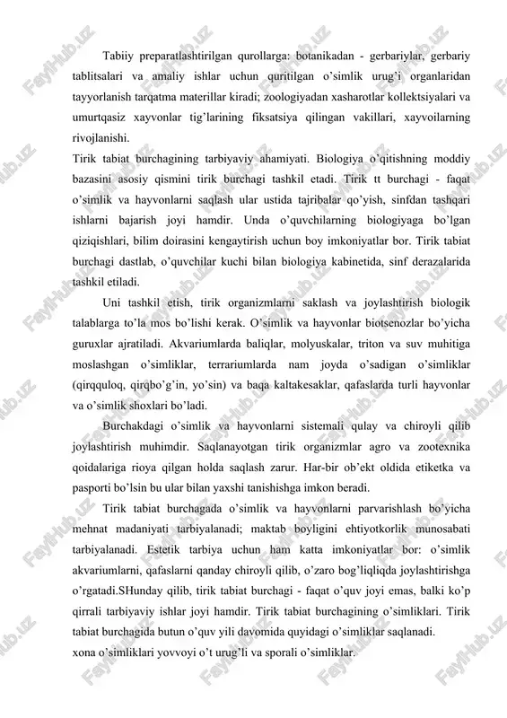 iy va tasviriy qurollarga bo’linadi. tabiiy preparatlashtirilgan qurollarga: botanikadan - gerbariylar, gerbariy tablitsalari va amaliy ishlar uchun quritilgan o’simlik urug’i organlaridan tayyorlanish tarqatma materillar kiradi; zoologiyadan xasharotlar kollektsiyalari va umurtqasiz xayvonlar tig’larining fiksatsiya qilingan vakillari, xayvoilarning rivojlanishi. tirik tabiat burchagining tarbiyaviy ahamiyati. biologiya o’qitishning moddiy bazasini asosiy qismini tirik burchagi tashkil etadi. tirik tt burchagi - faqat o’simlik va hayvonlarni saqlash ular ustida tajribalar qo’yish, sinfdan tashqari ishlarni bajarish joyi hamdir. unda o’quvchilarning biologiyaga bo’lgan qiziqishlari, bilim doirasini kengaytirish uchun boy imkoniyatlar bor. tirik tabiat burchagi dastlab, o’quvchilar kuchi bilan biologiya kabinetida, sinf derazalarida tashkil etiladi. uni tashkil etish, tirik organizmlarni saklash va joylashtirish biologik talablarga to’la mos bo’lishi kerak. o’simlik va hayvonlar biotsenozlar bo’yicha guruxlar ajratiladi. akvariumlarda baliqlar, molyuskalar, triton va suv muhitiga moslashgan o’simliklar, terrariumlarda nam joyda o’sadigan o’simliklar (qirqquloq, qirqbo’g’in, yo’sin) va baqa kaltakesaklar, qafaslarda turli hayvonlar va o’simlik shoxlari bo’ladi. burchakdagi o’simlik va hayvonlarni sistemali qulay …