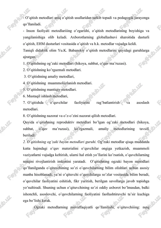 ni quyidagi guruhlarga ajratgan: 1. o’qitishning og’zaki metodlari (hikoya, suhbat, o’quv ma’ruzasi). 2. o’qitishning ko’rgazmali metodlari. 3. o’qitishning amaliy metodlari, 4. o’qitishning muammoliizlanish metodlari. 5. o’qitishning mantiqiy metodlari. 6. mustaqil ishlash metodlari, 7. o’qitishda o’quvchilar faoliyatini rag’batlantirish va asoslash metodlari. 8. o’qitishning nazorat va o’z-o’zini nazorat qilish metodlari. quyida o’qitishning reproduktiv metodlari bo’lgan og’zaki metodlari (hikoya, suhbat, o’quv ma’ruzasi), ko’rgazmali, amaliy metodlarining tavsifi beriladi: 2. o’qitishning og’zaki bayon metodlari guruhi. og’zaki metodlar qisqa muddatda katta hajmdagi o’quv materialini o’quvchilar ongiga yetkazish, muammoli vaziyatlarni vujudga keltirish, ularni hal etish yo’llarini ko’rsatish, o’quvchilarning nutqini rivojlantirish imkonini yaratadi. o’qitishning ogzaki bayon metodlari qo’llanilganda o’qituvchining so’zi o’quvchilarning bilim olishlari uchun asosiy manba hisoblanadi, ya’ni o’qituvchi o’quvchilarga so’zlar vositasida bilim beradi, o’quvchilar faoliyatini eshitish, fikr yuritish, berilgan savollarga javob topishga yo’naltiradi. shuning uchun o’qituvchining so’zi oddiy axborot bo’lmasdan, balki ishonchli, asoslovchi, o’quvchilarning faoliyatini faollashtiruvchi ta’sir kuchiga ega bo’lishi kerak. ogzaki metodlarning muvaffaqiyatli qo’llanilishi, o’qituvchiiing: nutq …