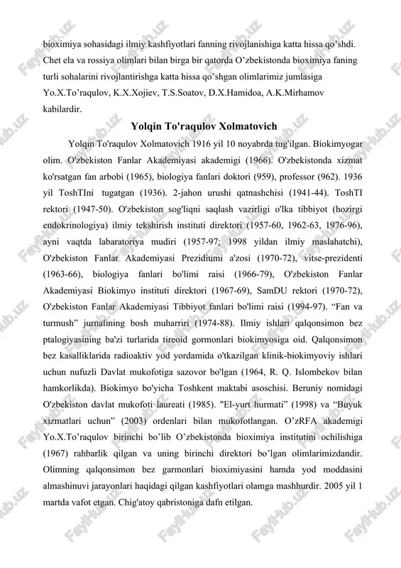 r. q. islombekov bilan hamkorlikda). biokimyo bo'yicha toshkent maktabi asoschisi. beruniy nomidagi o'zbekiston davlat mukofoti laureati (1985). "el-yurt hurmati” (1998) va “buyuk xizmatlari uchun” (2003) ordenlari bilan mukofotlangan. o’zrfa akademigi yo.x.to’raqulov birinchi bo’lib o’zbekistonda bioximiya institutini ochilishiga (1967) rahbarlik qilgan va uning birinchi direktori bo’lgan olimlarimizdandir. olimning qalqonsimon bez garmonlari bioximiyasini hamda yod moddasini almashinuvi jarayonlari haqidagi qilgan kashfiyotlari olamga mashhurdir. 2005 yil 1 martda vafot etgan. chig'atoy qabristoniga dafn etilgan. o’zrfa muhbir a’zosi professor t.s.soatovning lipidlar bioximiyasining o’rganish sohasida ilmiy izlanishlari katta ahamiyatga ega. olimning membrana lipidlarini hujayra aktivligini boshqarish mehanizmidagi rolini o’rganish turli holdagi linosomalarning hosil bo’lishi va ularning organizmdagi dorivor moddalarnini tashishida transport rolini bajarish sohasidagi ilmiy izlanishlari diqqatga sazovordir. molekulyar genetika sohasida o’z.res.fa muxbir a’zosi professor a.ibrohimov paxta oqsillari hamda ular genomlarning funktsional aktivligini va ximyaviy tuzilishlarini o’rganish sohasida amalga oshirgan ishlari bioximiya fanidagi katta yutuqlaridir. hujayralardagi organoidlar hajmi nixoyatda kichik bo’lishiga qaramay ular juda murakkab …