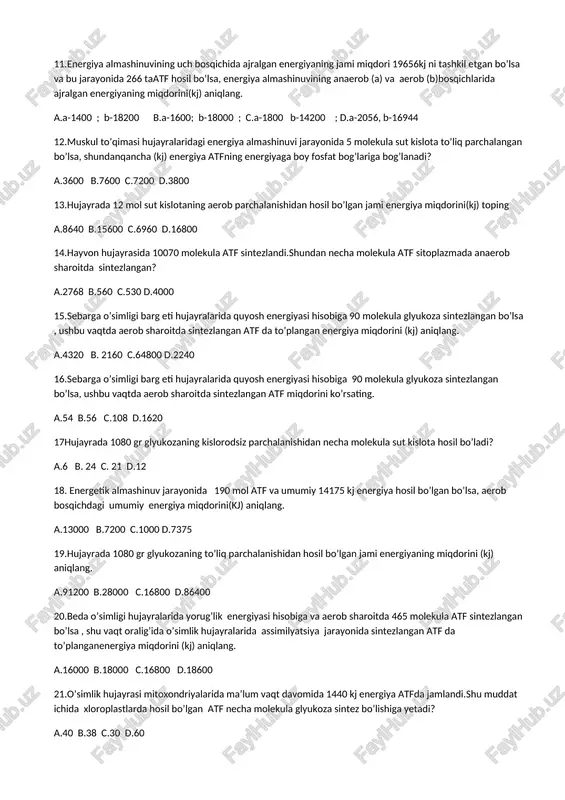 ang. a.4320 b. 2160 c.64800 d.2240 16.sebarga o’simligi barg eti hujayralarida quyosh energiyasi hisobiga 90 molekula glyukoza sintezlangan bo’lsa, ushbu vaqtda aerob sharoitda sintezlangan atf miqdorini ko’rsating. a.54 b.56 c.108 d.1620 17hujayrada 1080 gr glyukozaning kislorodsiz parchalanishidan necha molekula sut kislota hosil bo’ladi? a.6 b. 24 c. 21 d.12 18. energetik almashinuv jarayonida 190 mol atf va umumiy 14175 kj energiya hosil bo’lgan bo’lsa, aerob bosqichdagi umumiy energiya miqdorini(kj) aniqlang. a.13000 b.7200 c.1000 d.7375 19.hujayrada 1080 gr glyukozaning to’liq parchalanishidan hosil bo’lgan jami energiyaning miqdorini (kj) aniqlang. a.91200 b.28000 c.16800 d.86400 20.beda o’simligi hujayralarida yorug’lik energiyasi hisobiga va aerob sharoitda 465 molekula atf sintezlangan bo’lsa , shu vaqt oralig’ida o’simlik hujayralarida assimilyatsiya jarayonida sintezlangan atf da to’planganenergiya miqdorini (kj) aniqlang. a.16000 b.18000 c.16800 d.18600 21.o’simlik hujayrasi mitoxondriyalarida ma’lum vaqt davomida 1440 kj energiya atfda jamlandi.shu muddat ichida xloroplastlarda hosil bo’lgan atf necha molekula glyukoza sintez bo’lishiga yetadi? a.40 b.38 c.30 …