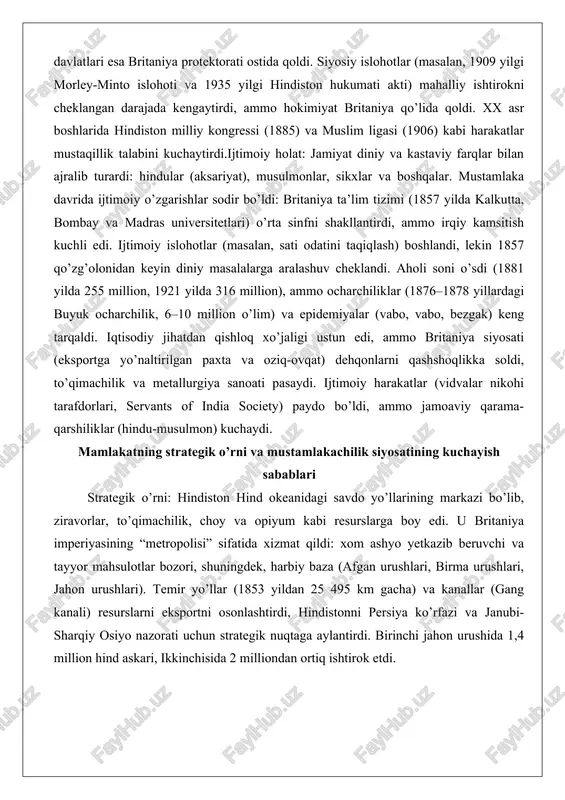 edi. u britaniya imperiyasining “metropolisi” sifatida xizmat qildi: xom ashyo yetkazib beruvchi va tayyor mahsulotlar bozori, shuningdek, harbiy baza (afgan urushlari, birma urushlari, jahon urushlari). temir yo’llar (1853 yildan 25 495 km gacha) va kanallar (gang kanali) resurslarni eksportni osonlashtirdi, hindistonni persiya ko’rfazi va janubi-sharqiy osiyo nazorati uchun strategik nuqtaga aylantirdi. birinchi jahon urushida 1,4 million hind askari, ikkinchisida 2 milliondan ortiq ishtirok etdi. mustamlakachilik siyosatining kuchayish sabablari: mughal imperiyasining parchalanishi (ichki urushlar, resurslar tanqisligi) mahalliy davlatlarni zaiflashtirdi, bu yevropa kompaniyalariga (britaniya, fransiya) aralashuvga imkon berdi. iqtisodiy sabablar ustun: savdo muvozanatini tiklash (opiyum xitoyga eksport), resurslar (paxta, oziq-ovqat) va bozorlar britaniya sanoatini quvvatladi. harbiy ustunlik (qurol texnologiyasi, ittifoqlar, masalan, plasseyda xiyonat orqali) va raqobat (fransiyani mag’lub etish) kuchaytirdi. 1857 qo’zg’olonidan keyin to’g’ridan-to’g’ri nazorat o’rnatildi: kompaniya tugatildi, armiya qayta tashkil etildi (sikx va gurkha bo’linmalari), “laps doktrinasi” orqali yerlarni anneksiya qilindi. ocharchiliklar va iqtisodiy ekspluatatsiya (deindustrializatsiya) qarshilikni susaytirdi, britaniya imperiyasini kengaytirishni …