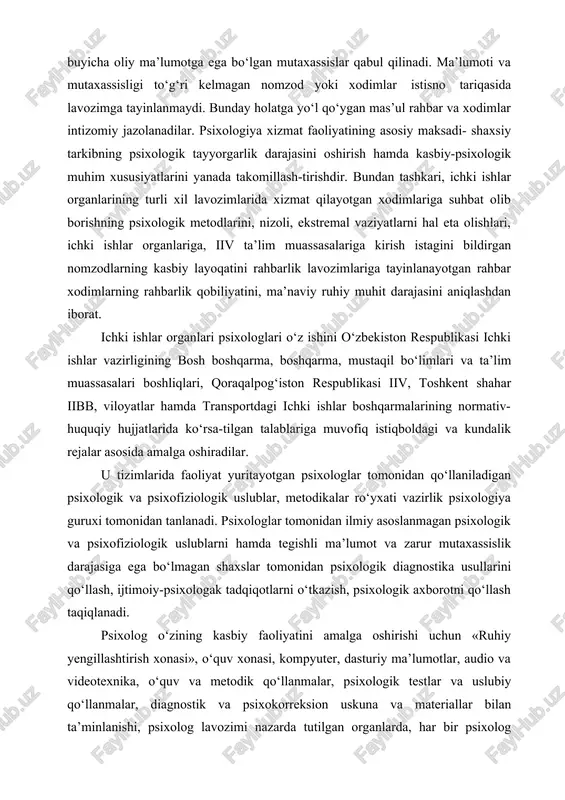 hal eta olishlari, ichki ishlar organlariga, iiv ta’lim muassasalariga kirish istagini bildirgan nomzodlarning kasbiy layoqatini rahbarlik lavozimlariga tayinlanayotgan rahbar xodimlarning rahbarlik qobiliyatini, ma’naviy ruhiy muhit darajasini aniqlashdan iborat. ichki ishlar organlari psixologlari o‘z ishini o‘zbekiston respublikasi ichki ishlar vazirligining bosh boshqarma, boshqarma, mustaqil bo‘limlari va ta’lim muassasalari boshliqlari, qoraqalpog‘iston respublikasi iiv, toshkent shahar iibb, viloyatlar hamda transportdagi ichki ishlar boshqarmalarining normativ- huquqiy hujjatlarida ko‘rsa-tilgan talablariga muvofiq istiqboldagi va kundalik rejalar asosida amalga oshiradilar. u tizimlarida faoliyat yuritayotgan psixologlar tomonidan qo‘llaniladigan psixologik va psixofiziologik uslublar, metodikalar ro‘yxati vazirlik psixologiya guruxi tomonidan tanlanadi. psixologlar tomonidan ilmiy asoslanmagan psixologik va psixofiziologik uslublarni hamda tegishli ma’lumot va zarur mutaxassislik darajasiga ega bo‘lmagan shaxslar tomonidan psixologik diagnostika usullarini qo‘llash, ijtimoiy-psixologak tadqiqotlarni o‘tkazish, psixologik axborotni qo‘llash taqiqlanadi. psixolog o‘zining kasbiy faoliyatini amalga oshirishi uchun «ruhiy yengillashtirish xonasi», o‘quv xonasi, kompyuter, dasturiy ma’lumotlar, audio va videotexnika, o‘quv va metodik qo‘llanmalar, psixologik testlar va uslubiy qo‘llanmalar, diagnostik va …