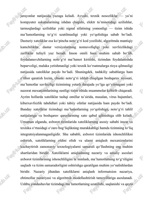 larning oldini olish va ularni aniqlash mexanizmlarini kuchaytirish zamonaviy texnologiyalarni samarali qo‘llashning eng muhim shartlaridan biridir. xatoliklarni aniqlashning nazariy va amaliy asoslari axborot tizimlarining ishonchliligini ta’minlash, ma’lumotlarning to‘g‘riligini saqlash va tizim samaradorligini oshirishga qaratilgan muhim yo‘nalishlardan biridir. nazariy jihatdan xatoliklarni aniqlash informatsion nazariya, ehtimollar nazariyasi va algoritmik modellashtirish tamoyillariga asoslanadi. ushbu yondashuvlar tizimdagi ma’lumotlarning uzatilishi, saqlanishi va qayta ishlanishi jarayonida yuzaga keladigan nomuvofiqliklarni aniqlash imkonini beradi. masalan, axborot nazariyasiga ko‘ra, har qanday ma’lumot uzatilishida shovqin yoki tashqi ta’sirlar sababli ma’lumot buzilishi mumkin, shuning uchun kodlash va dekodlash usullari xatoliklarni aniqlash va tuzatish uchun maxsus algoritmlar yordamida ishlab chiqiladi. ehtimollar nazariyasi esa tizimda xatolik yuz berish ehtimolini baholash, xavf darajasini aniqlash va uni kamaytirish strategiyasini ishlab chiqishga yordam beradi. amaliy jihatdan esa xatoliklarni aniqlash turli dasturiy vositalar, diagnostika modullari, monitoring tizimlari va sun’iy intellekt algoritmlari orqali amalga oshiriladi. datchiklardan kelayotgan ma’lumotlarni tahlil qilish, log fayllarni kuzatish, foydalanuvchi faoliyatini monitoring qilish kabi …
