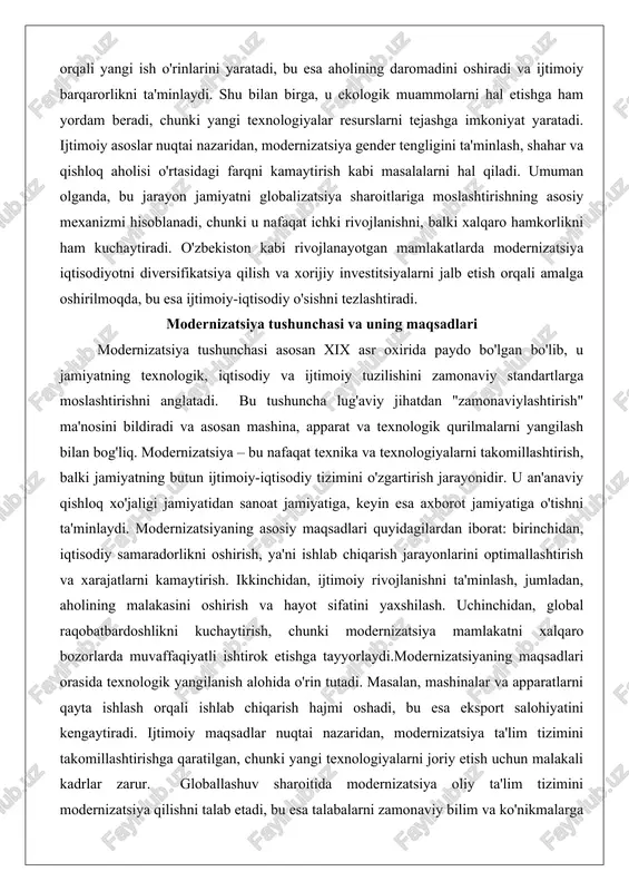 butun ijtimoiy-iqtisodiy tizimini o'zgartirish jarayonidir. u an'anaviy qishloq xo'jaligi jamiyatidan sanoat jamiyatiga, keyin esa axborot jamiyatiga o'tishni ta'minlaydi. modernizatsiyaning asosiy maqsadlari quyidagilardan iborat: birinchidan, iqtisodiy samaradorlikni oshirish, ya'ni ishlab chiqarish jarayonlarini optimallashtirish va xarajatlarni kamaytirish. ikkinchidan, ijtimoiy rivojlanishni ta'minlash, jumladan, aholining malakasini oshirish va hayot sifatini yaxshilash. uchinchidan, global raqobatbardoshlikni kuchaytirish, chunki modernizatsiya mamlakatni xalqaro bozorlarda muvaffaqiyatli ishtirok etishga tayyorlaydi.modernizatsiyaning maqsadlari orasida texnologik yangilanish alohida o'rin tutadi. masalan, mashinalar va apparatlarni qayta ishlash orqali ishlab chiqarish hajmi oshadi, bu esa eksport salohiyatini kengaytiradi. ijtimoiy maqsadlar nuqtai nazaridan, modernizatsiya ta'lim tizimini takomillashtirishga qaratilgan, chunki yangi texnologiyalarni joriy etish uchun malakali kadrlar zarur. globallashuv sharoitida modernizatsiya oliy ta'lim tizimini modernizatsiya qilishni talab etadi, bu esa talabalarni zamonaviy bilim va ko'nikmalarga ega qiladi. bundan tashqari, modernizatsiyaning maqsadlari orasida ekologik barqarorlikni ta'minlash ham kiradi, chunki yangi texnologiyalar ifloslanishni kamaytiradi va tabiiy resurslarni tejaydi. o'zbekiston misolida, modernizatsiya iqtisodiyotni sanoatlashtirish va raqamlashtirish maqsadlariga asoslanadi, bu esa …