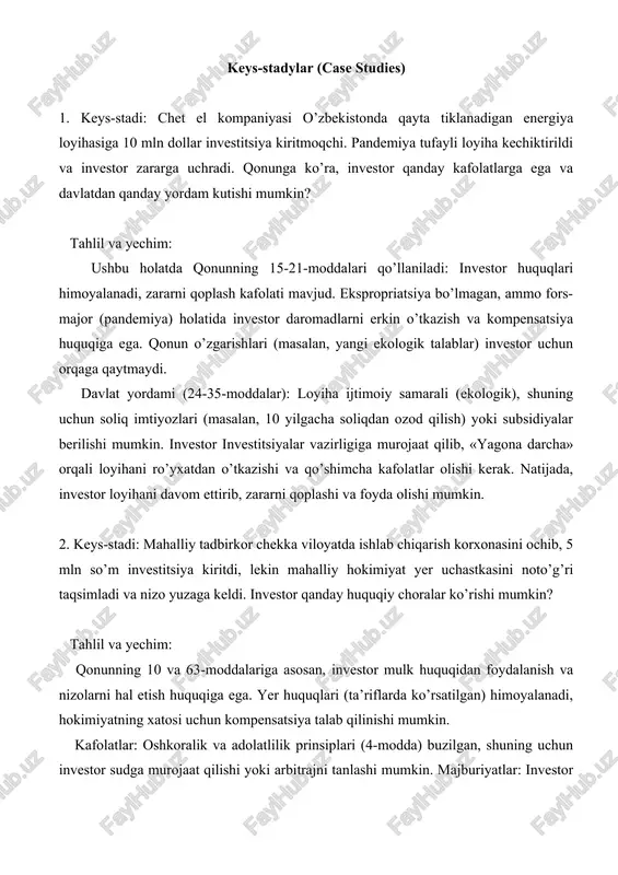 siya huquqiga ega. qonun o’zgarishlari (masalan, yangi ekologik talablar) investor uchun orqaga qaytmaydi. davlat yordami (24-35-moddalar): loyiha ijtimoiy samarali (ekologik), shuning uchun soliq imtiyozlari (masalan, 10 yilgacha soliqdan ozod qilish) yoki subsidiyalar berilishi mumkin. investor investitsiyalar vazirligiga murojaat qilib, «yagona darcha» orqali loyihani ro’yxatdan o’tkazishi va qo’shimcha kafolatlar olishi kerak. natijada, investor loyihani davom ettirib, zararni qoplashi va foyda olishi mumkin. 2. keys-stadi: mahalliy tadbirkor chekka viloyatda ishlab chiqarish korxonasini ochib, 5 mln so’m investitsiya kiritdi, lekin mahalliy hokimiyat yer uchastkasini noto’g’ri taqsimladi va nizo yuzaga keldi. investor qanday huquqiy choralar ko’rishi mumkin? tahlil va yechim: qonunning 10 va 63-moddalariga asosan, investor mulk huquqidan foydalanish va nizolarni hal etish huquqiga ega. yer huquqlari (ta’riflarda ko’rsatilgan) himoyalanadi, hokimiyatning xatosi uchun kompensatsiya talab qilinishi mumkin. kafolatlar: oshkoralik va adolatlilik prinsiplari (4-modda) buzilgan, shuning uchun investor sudga murojaat qilishi yoki arbitrajni tanlashi mumkin. majburiyatlar: investor o’z majburiyatlarini (soliq to’lash, shartnoma bajarish) bajargan bo’lsa, …