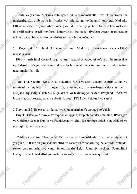 oslashtirish zarurligini ko’rsatadi. 2. keys-stadi 2: intel kompaniyasining markaziy amerikaga (kosta-rika) investitsiyasi. 1990-yillarda intel kosta-rikaga yarimo’tkazgichlar zavodini ko’chirdi, bu mamlakat iqtisodiyotini o’zgartirdi. ammo dastlabki bosqichda malakali kadrlar va infratuzilma muammolari bo’ldi. tahlil va yechim: kosta-rika hukumati fdi siyosatini amalga oshirib, ta’lim va infratuzilma loyihalarini rivojlantirdi, shuningdek, investorlarga kafolatlar berdi. natijada, iqtisodiy o’sish 5-7% ga oshdi va texnologiya sektori rivojlandi. yechim: uzun muddatli strategiyalar va sheriklik orqali fdi ko’chishidan foydalanish. 3. keys-stadi 3: brexit ta’sirida moliya xizmatlarining yevropaga ko’chishi. buyuk britaniya yevropa ittifoqidan chiqqach, ko’plab banklar (masalan, jpmorgan va goldman sachs) dublin va frankfurtga ko’chdi. bu tartibga solish o’zgarishlari va noaniqlik tufayli yuz berdi. tahlil va yechim: irlandiya va germaniya kabi mamlakatlar investitsiya siyosatini yangilab, fdi skriningini soddalashtirdi va raqamli xizmatlarni rag’batlantirdi. natijada, sektor barqarorlashdi va yangi investitsiyalar keldi. umumiy yechim: noaniqlikni kamaytirish uchun shaffof qonunchilik va xalqaro shartnomalarni qo’llash.