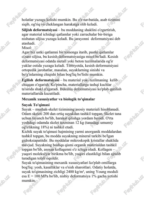 rial yoki tuzilmaning kelib chiqqan o'zgarish. ko'pincha, materiallarga tashqi kuchlar ta'sirida shakl o'zgaradi. bükülüş deformatsiyasi ko'plab qurilish materiallarida kuzatiladi. mexanik xususiyatlar va biologik to'qimalar suyak to'qimasi suyak – mushak-skelet tizimining asosiy materiali hisoblanadi. odam skeleti 200 dan ortiq suyakdan tashkil topgan. skelet tana uchun tayanch bo'lib, harakat qilishga yordam beradi. o'rta yoshdagi odamda skelet taxminan 12 kg (tanadagi umumiy og'irlikning 18%) ni tashkil etadi. kichik suyak to'qimasi hajmining yarmi anorganik moddalardan tashkil topgan, bu modda suyakning mineral tarkibi bo'lgan gidroksiapatitdir. bu moddalar mikroskopik kristallar shaklida mavjud. suyakning boshqa qismi organik materialdan tashkil topgan bo'lib, asosan kollagenni o'z ichiga oladi. kollagen – yuqori molekulyar birikma bo'lib, yuqori elastikligi bilan ajralib turadigan tolali oqsildir. suyak to'qimasining mexanik xususiyatlari ko'plab omillarga bog'liq: yosh, kasalliklar va o'sish sharoitlari. odatiy holatda, suyak to'qimasining zichligi 2400 kg/m³, uning young moduli esa e = 100 mpa bo'lib, nisbiy deformatsiya 1% gacha yetishi mumkin. turli deformatsiya turlarida suyaklar …