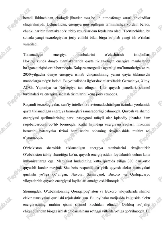 qo‘yilgan. navoiy, samarqand, buxoro va qashqadaryo viloyatlarida quyosh energiyasi loyihalari amalga oshirilmoqda. shuningdek, o‘zbekistonning qoraqalpog‘iston va buxoro viloyatlarida shamol elektr stansiyalari qurilishi rejalashtirilgan. bu loyihalar natijasida kelgusida elektr energiyasining muhim qismi shamol kuchidan olinadi. qishloq xo‘jaligi chiqindilaridan biogaz ishlab chiqarish ham so‘nggi yillarda yo‘lga qo‘yilmoqda. bu nafaqat energiya manbai, balki chiqindilarni qayta ishlashning samarali usuli hisoblanadi. davlat tomonidan 2030-yilgacha elektr energiyasining kamida chorak qismini qayta tiklanadigan manbalardan olish maqsadi belgilangan. bu energetika xavfsizligini ta’minlash, importga bog‘liqlikni kamaytirish va atrof-muhitni himoya qilishga xizmat qiladi. tiklanadigan energiya manbalarini rivojlantirish uchun kadrlar tayyorlash, ilmiy tadqiqotlarni kengaytirish va xalqaro hamkorlikni kuchaytirish zarur. energiya samaradorligini oshirish, energiya saqlash texnologiyalarini joriy etish ham bu yo‘nalishda muhim ahamiyatga ega.tiklanadigan energiya manbalarini o‘zlashtirish insoniyat kelajagi uchun muhim yo‘nalish hisoblanadi. bu nafaqat energiya yetishmovchiligi muammosini hal qiladi, balki ekologik barqarorlikni ta’minlaydi. o‘zbekiston uchun ham bu soha katta iqtisodiy va texnologik imkoniyatlar yaratadi. quyosh, shamol, suv va biomassa manbalari mamlakat …