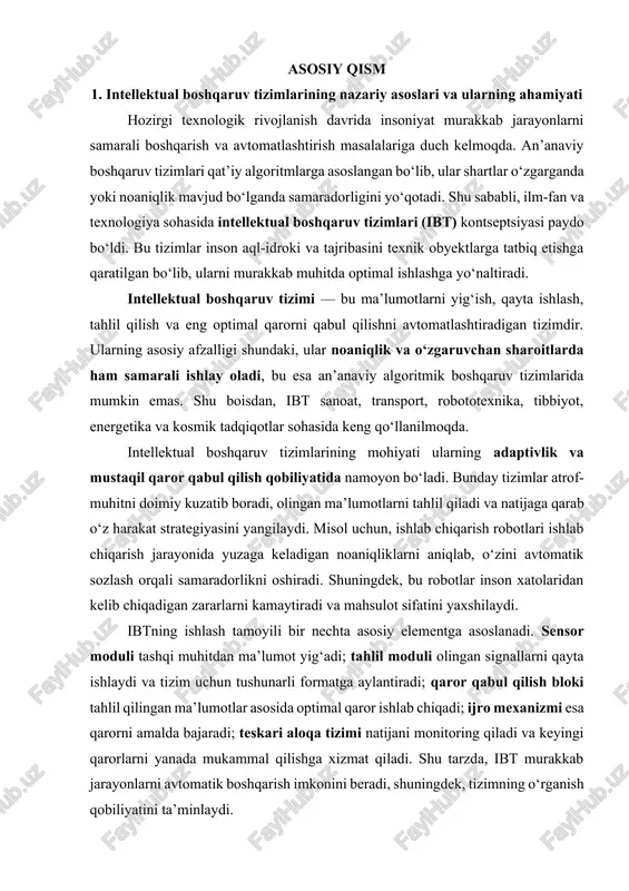 ibtning ishlash tamoyili bir nechta asosiy elementga asoslanadi. sensor moduli tashqi muhitdan ma’lumot yig‘adi; tahlil moduli olingan signallarni qayta ishlaydi va tizim uchun tushunarli formatga aylantiradi; qaror qabul qilish bloki tahlil qilingan ma’lumotlar asosida optimal qaror ishlab chiqadi; ijro mexanizmi esa qarorni amalda bajaradi; teskari aloqa tizimi natijani monitoring qiladi va keyingi qarorlarni yanada mukammal qilishga xizmat qiladi. shu tarzda, ibt murakkab jarayonlarni avtomatik boshqarish imkonini beradi, shuningdek, tizimning o‘rganish qobiliyatini ta’minlaydi. intellektual boshqaruv tizimlari an’anaviy boshqaruvga nisbatan bir qator ustunliklarga ega. ular: · inson resurslarini samarali ishlatadi va ishchi kuchini tejaydi; · ishlab chiqarish jarayonlarida xatoliklarni kamaytiradi; · murakkab va noaniq tizimlarni boshqaradi; · xavfli sharoitlarda inson o‘rnini egallaydi. masalan, avtomobilsozlik sanoatida intellektual boshqaruv tizimlari asosidagi avtonom transport vositalari yo‘l harakati xavfsizligini oshiradi va inson aralashuvini minimal darajaga tushiradi. tibbiyot sohasida intellektual boshqaruv tizimlariga ega jarrohlik robotlari operatsiyalarni yuqori aniqlik bilan bajaradi, bu esa bemor xavfsizligini oshiradi. shu bilan …