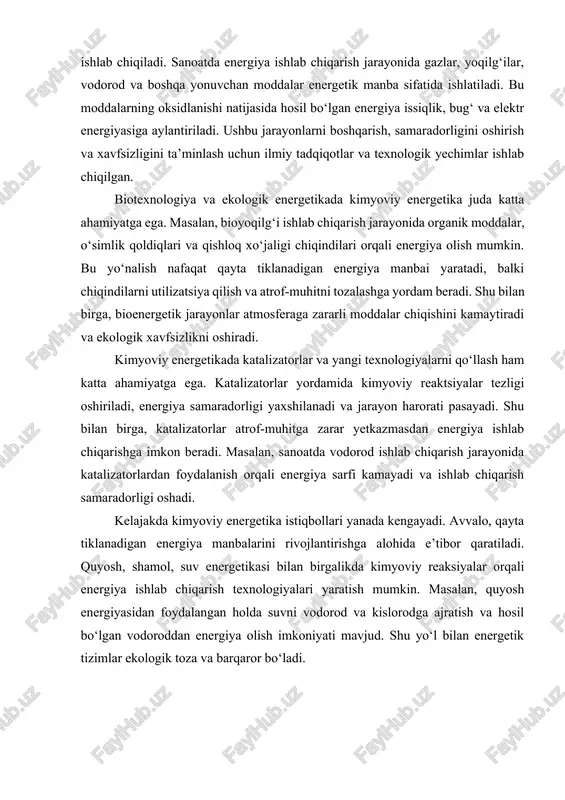 kelajakda kimyoviy energetika istiqbollari yanada kengayadi. avvalo, qayta tiklanadigan energiya manbalarini rivojlantirishga alohida e’tibor qaratiladi. quyosh, shamol, suv energetikasi bilan birgalikda kimyoviy reaksiyalar orqali energiya ishlab chiqarish texnologiyalari yaratish mumkin. masalan, quyosh energiyasidan foydalangan holda suvni vodorod va kislorodga ajratish va hosil bo‘lgan vodoroddan energiya olish imkoniyati mavjud. shu yo‘l bilan energetik tizimlar ekologik toza va barqaror bo‘ladi. asosiy qism 1. kimyoviy jarayonlar energetikasi tushunchasi va asosiy qonunlari kimyoviy jarayonlar energetikasi – bu kimyoviy reaktsiyalar davomida sodir bo‘ladigan energiya o‘zgarishlarini o‘rganadigan fan bo‘lib, uning asosiy vazifasi reaksiyalar davomida energiya almashinuvi, issiqlik miqdori, ish bajarilishi va umumiy termodinamik tizimning xatti-harakatini aniqlashdir. kimyoviy reaktsiyalar insoniyat faoliyatining turli sohalarida, jumladan, sanoat, energetika, biokimyo va ekologiya sohalarida muhim ahamiyatga ega bo‘lib, ularning samaradorligini oshirish va xavfsizligini ta’minlashda energetik tahlil markaziy o‘rin tutadi. har bir kimyoviy reaktsiya o‘ziga xos energetik xususiyatga ega. reaktsiya davomida atomlar va molekulalar orasidagi kimyoviy bog‘lar buzilishi yoki hosil bo‘lishi bilan …