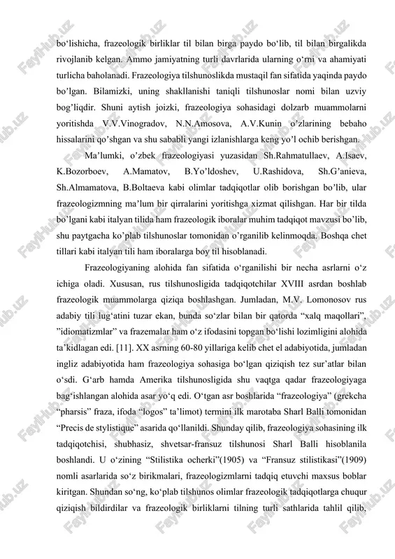 soblanadi. frazeologiyaning alohida fan sifatida o‘rganilishi bir necha asrlarni o‘z ichiga oladi. xususan, rus tilshunosligida tadqiqotchilar xviii asrdan boshlab frazeologik muammolarga qiziqa boshlashgan. jumladan, m.v. lomonosov rus adabiy tili lug‘atini tuzar ekan, bunda so‘zlar bilan bir qatorda “xalq maqollari”, ”idiomatizmlar” va frazemalar ham o‘z ifodasini topgan bo‘lishi lozimligini alohida ta’kidlagan edi. [11]. xx asrning 60-80 yillariga kelib chet el adabiyotida, jumladan ingliz adabiyotida ham frazeologiya sohasiga bo‘lgan qiziqish tez sur’atlar bilan o‘sdi. g‘arb hamda amerika tilshunosligida shu vaqtga qadar frazeologiyaga bag‘ishlangan alohida asar yo‘q edi. o‘tgan asr boshlarida “frazeologiya” (grekcha “pharsis” fraza, ifoda “logos” ta’limot) termini ilk marotaba sharl balli tomonidan “precis de stylistique” asarida qo‘llanildi. shunday qilib, frazeologiya sohasining ilk tadqiqotchisi, shubhasiz, shvetsar-fransuz tilshunosi sharl balli hisoblanila boshlandi. u o‘zining “stilistika ocherki”(1905) va “fransuz stilistikasi”(1909) nomli asarlarida so‘z birikmalari, frazeologizmlarni tadqiq etuvchi maxsus boblar kiritgan. shundan so‘ng, ko‘plab tilshunos olimlar frazeologik tadqiqotlarga chuqur qiziqish bildirdilar va frazeologik birliklarni tilning …