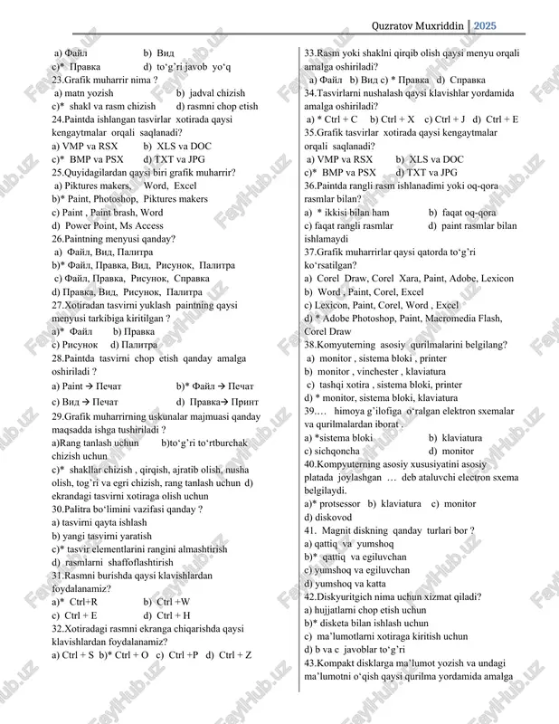 spravka d) pravka, vid, risunok, palitra 27. xotiradan tasvirni yuklash paintning qaysi menyusi tarkibiga kiritilgan ? a)* fayl b) pravka c) risunok d) palitra 28. paintda tasvirni chop etish qanday amalga oshiriladi ? a) paint 🡪 pechat b)* fayl 🡪 pechat c) vid 🡪 pechat d) pravka🡪 print 29. grafik muharrirning uskunalar majmuasi qanday maqsadda ishga tushiriladi ? a)rang tanlash uchun b)to‘g’ri to‘rtburchak chizish uchun c)* shakllar chizish , qirqish, ajratib olish, nusha olish, tog’ri va egri chizish, rang tanlash uchun d) ekrandagi tasvirni xotiraga olish uchun 30. palitra bo‘limini vazifasi qanday ? a) tasvirni qayta ishlash b) yangi tasvirni yaratish c)* tasvir elementlarini rangini almashtirish d) rasmlarni shaffoflashtirish 31. rasmni burishda qaysi klavishlardan foydalanamiz? a)* ctrl+r b) ctrl +w c) ctrl + e d) ctrl + h 32. xotiradagi rasmni ekranga chiqarishda qaysi klavishlardan foydalanamiz? a) ctrl + s b)* ctrl + o c) ctrl +p d) ctrl + …