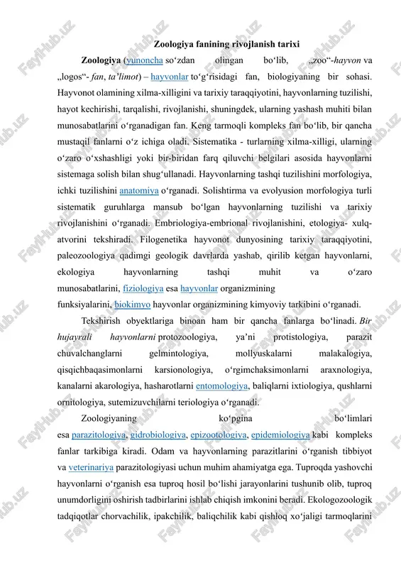 imonlarni araxnologiya, kanalarni akarologiya, hasharotlarni entomologiya, baliqlarni ixtiologiya, qushlarni ornitologiya, sutemizuvchilarni teriologiya oʻrganadi. zoologiyaning koʻpgina boʻlimlari esa parazitologiya, gidrobiologiya, epizootologiya, epidemiologiya kabi kompleks fanlar tarkibiga kiradi. odam va hayvonlarning parazitlarini oʻrganish tibbiyot va veterinariya parazitologiyasi uchun muhim ahamiyatga ega. tuproqda yashovchi hayvonlarni oʻrganish esa tuproq hosil boʻlishi jarayonlarini tushunib olib, tuproq unumdorligini oshirish tadbirlarini ishlab chiqish imkonini beradi. ekologozoologik tadqiqotlar chorvachilik, ipakchilik, baliqchilik kabi qishloq xoʻjaligi tarmoqlarini rivojlantirish, ovlanadigan hayvonlar sonini tartibga solish, foydali hayvonlarni iqlimlashtirish va koʻpaytirish, shuningdek, qishloq xoʻjaligi zararkunandalariga qarshi kurashni toʻgʻri tashkil etishga yordam beradi. zoologik tadqiqotlarda toʻplangan ilmiy maʼlumotlar organik olamning rivojlanishi toʻgʻrisidagi evolyusion taʼlimotni yaratish uchun asos boʻlib, xizmat qilgan. hayvonlar haqidagi ilk yozma maʼlumotlar misr, xitoy va yunon adabiyotlarida uchraydi. zoologiyani rivojlantirishda aristotel juda katta hissa qoʻshgan. u 452 tur hayvonning tuzilishi, hayot kechirishi va tarqalishi haqida maʼlumot bergan. qadimgi rim tabiatshunoslaridan gay pliniy (mil. 23—79 yillar) oʻzining 37 kitobdan iborat „tabiat tarixi“ …