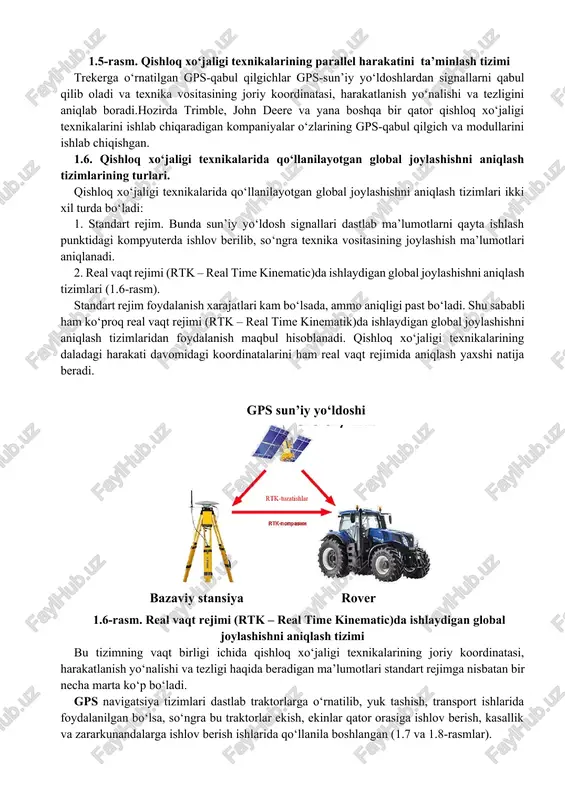ndart rejim. bunda sun’iy yo‘ldosh signallari dastlab ma’lumotlarni qayta ishlash punktidagi kompyuterda ishlov berilib, so‘ngra texnika vositasining joylashish ma’lumotlari aniqlanadi. 2. real vaqt rejimi (rtk – real time kinematic)da ishlaydigan global joylashishni aniqlash tizimlari (1.6-rasm). standart rejim foydalanish xarajatlari kam bo‘lsada, ammo aniqligi past bo‘ladi. shu sababli ham ko‘proq real vaqt rejimi (rtk – real time kinematik)da ishlaydigan global joylashishni aniqlash tizimlaridan foydalanish maqbul hisoblanadi. qishloq xo‘jaligi texnikalarining daladagi harakati davomidagi koordinatalarini ham real vaqt rejimida aniqlash yaxshi natija beradi. gps sun’iy yo‘ldoshi bazaviy stansiya rover 1.6-rasm. real vaqt rejimi (rtk – real time kinematic)da ishlaydigan global joylashishni aniqlash tizimi bu tizimning vaqt birligi ichida qishloq xo‘jaligi texnikalarining joriy koordinatasi, harakatlanish yo‘nalishi va tezligi haqida beradigan ma’lumotlari standart rejimga nisbatan bir necha marta ko‘p bo‘ladi. gps navigatsiya tizimlari dastlab traktorlarga o‘rnatilib, yuk tashish, transport ishlarida foydalanilgan bo‘lsa, so‘ngra bu traktorlar ekish, ekinlar qator orasiga ishlov berish, kasallik va zararkunandalarga ishlov …