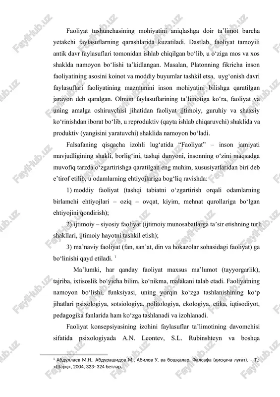 o‘zida maqsad, vosita, natija va jarayonlarni qamrab oladi. faoliyat tushunchasining mohiyatini aniqlashga doir ta’limot barcha yetakchi faylasuflarning qarashlarida kuzatiladi. dastlab, faoliyat tamoyili antik davr faylasuflari tomonidan ishlab chiqilgan bo‘lib, u o‘ziga mos va xos shaklda namoyon bo‘lishi ta’kidlangan. masalan, platonning fikricha inson faoliyatining asosini koinot va moddiy buyumlar tashkil etsa, uyg‘onish davri faylasuflari faoliyatining mazmunini inson mohiyatini bilishga qaratilgan jarayon deb qaralgan. olmon faylasuflarining ta’limotiga ko‘ra, faoliyat va uning amalga oshiruvchisi jihatidan faoliyat ijtimoiy, guruhiy va shaxsiy ko‘rinishdan iborat bo‘lib, u reproduktiv (qayta ishlab chiqaruvchi) shaklida va produktiv (yangisini yaratuvchi) shaklida namoyon bo‘ladi. falsafaning qisqacha izohli lug‘atida “faoliyat” – inson jamiyati mavjudligining shakli, borlig‘ini, tashqi dunyoni, insonning o‘zini maqsadga muvofiq tarzda o‘zgartirishga qaratilgan eng muhim, xususiyatlaridan biri deb e’tirof etilib, u odamlarning ehtiyojlariga bog‘liq ravishda: 1) moddiy faoliyat (tashqi tabiatni o‘zgartirish orqali odamlarning birlamchi ehtiyojlari – oziq – ovqat, kiyim, mehnat qurollariga bo‘lgan ehtiyojini qondirish); 2) ijtimoiy – siyosiy faoliyat …