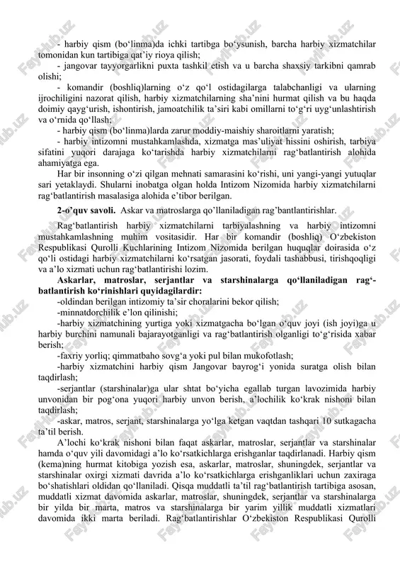 h, tarbiya sifatini yuqori darajaga ko‘tarishda harbiy xizmatchilarni rag‘batlantirish alohida ahamiyatga ega. har bir insonning o‘zi qilgan mehnati samarasini ko‘rishi, uni yangi-yangi yutuqlar sari yetaklaydi. shularni inobatga olgan holda intizom nizomida harbiy xizmatchilarni rag‘batlantirish masalasiga alohida e’tibor berilgan. 2-o’quv savoli. askar va matroslarga qo’llaniladigan rag’bantlantirishlar. rag‘batlantirish harbiy xizmatchilarni tarbiyalashning va harbiy intizomni mustahkamlashning muhim vositasidir. har bir komandir (boshliq) o‘zbekiston respublikasi qurolli kuchlarining intizom nizomida berilgan huquqlar doirasida o‘z qo‘li ostidagi harbiy xizmatchilarni ko‘rsatgan jasorati, foydali tashabbusi, tirishqoqligi va a’lo xizmati uchun rag‘batlantirishi lozim. askarlar, matroslar, serjantlar va starshinalarga qo‘llaniladigan rag‘- batlantirish ko‘rinishlari quyidagilardir: -oldindan berilgan intizomiy ta’sir choralarini bekor qilish; -minnatdorchilik e’lon qilinishi; -harbiy xizmatchining yurtiga yoki xizmatgacha bo‘lgan o‘quv joyi (ish joyi)ga u harbiy burchini namunali bajarayotganligi va rag‘batlantirish olganligi to‘g‘risida xabar berish; -faxriy yorliq; qimmatbaho sovg‘a yoki pul bilan mukofotlash; -harbiy xizmatchini harbiy qism jangovar bayrog‘i yonida suratga olish bilan taqdirlash; -serjantlar (starshinalar)ga ular shtat bo‘yicha egallab …