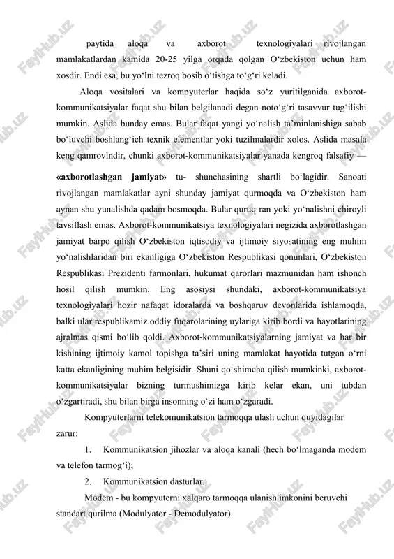 ayniqsa, mustaqilligi e’lon qilingan paytida aloqa va axborot texnologiyalari rivojlangan mamlakatlardan kamida 20-25 yilga orqada qolgan o‘zbekiston uchun ham xosdir. endi esa, bu yo‘lni tezroq bosib o‘tishga to‘g‘ri keladi. aloqa vositalari va kompyuterlar haqida so‘z yuritilganida axborot-kommunikatsiyalar faqat shu bilan belgilanadi degan noto‘g‘ri tasavvur tug‘ilishi mumkin. aslida bunday emas. bular faqat yangi yo‘nalish ta’minlanishiga sabab bo‘luvchi boshlang‘ich texnik elementlar yoki tuzilmalardir xolos. aslida masala keng qamrovlndir, chunki axborot-kommunikatsiyalar yanada kengroq falsafiy — «axborotlashgan jamiyat» tu- shunchasining shartli bo‘lagidir. sanoati rivojlangan mamlakatlar ayni shunday jamiyat qurmoqda va o‘zbekiston ham aynan shu yunalishda qadam bosmoqda. bular quruq ran yoki yo‘nalishni chiroyli tavsiflash emas. axborot-kommunikatsiya texnologiyalari negizida axborotlashgan jamiyat barpo qilish o‘zbekiston iqtisodiy va ijtimoiy siyosatining eng muhim yo‘nalishlaridan biri ekanligiga o‘zbekiston respublikasi qonunlari, o‘zbekiston respublikasi prezidenti farmonlari, hukumat qarorlari mazmunidan ham ishonch hosil qilish mumkin. eng asosiysi shundaki, axborot-kommunikatsiya texnologiyalari hozir nafaqat idoralarda va boshqaruv devonlarida ishlamoqda, balki ular respublikamiz oddiy fuqarolarining …