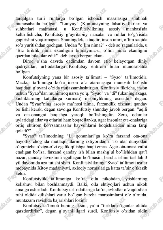 an. undan "o’lim nima?" - deb so’raganlarida, u "biz tiriklik nima ekanligini bilmaymiz-u, o’lim nima ekanligini qaerdan bila olar edik"- deb javob bergan ekan. biroq o’sha davrda qadimdan davom etib kelayotgan diniy qadriyatlar, urf-odatlarga konfutsiy ehtirom bilan munosabatda bo’lgan. konfutsiyning yana bir asosiy ta’limoti – "syao" ta’limotidir. mazkur ta’limotga ko’ra inson o’z ota-onasiga munosib bo’lishi haqidagi g’oyani o’zida mujassamlashtirgan. konfutsiy fikricha, inson uchun "syao"dan muhimroq narsa yo’q. "syao" va "di" (ukaning akaga, kichiklarning kattalarga xurmati) insoniylikning asosidir" degan. undan "syao"ning asosiy ma’nosi nima, farzandlik xizmati qanday bo’lishi kerak, degan savolga konfutsiy shunday javob bergan: "aqlli va ota-onangni boqishga yaroqli bo’lishingdir. zero, odamlar uylaridagi itlar va otlarini ham boqadilar-ku, agar insonlar ota-onalariga ortiq ehtirom ko’rsatmasalar hayvonlarni boqishlaridan nima farqi qoladi?". "syao" ta’limotining "li qonunlari"ga ko’ra farzand ota-ona hayotlik chog’ida mutlaqo ularning ixtiyoridadir. to ular dunyodan o’tgunicha o’ziga-o’zi egalik qilishga haqli emas. agar ota-onasi vafot etadigan bo’lsa, farzand qanday ish bilan mashg’ul …