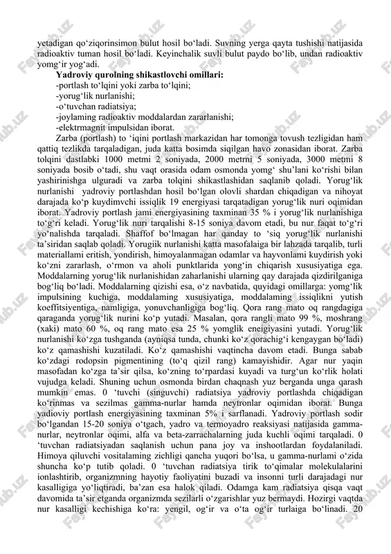 ta bosimda siqilgan havo zonasidan iborat. zarba tolqini dastlabki 1000 metmi 2 soniyada, 2000 metrni 5 soniyada, 3000 metmi 8 soniyada bosib o‘tadi, shu vaqt orasida odam osmonda yomg‘ shu’lani ko‘rishi bilan yashirinishga ulguradi va zarba tolqini shikastlashidan saqlanib qoladi. yorug‘lik nurlanishi yadroviy portlashdan hosil bo‘lgan olovli shardan chiqadigan va nihoyat darajada ko‘p kuydimvchi issiqlik 19 energiyasi tarqatadigan yorug‘lik nuri oqimidan iborat. yadroviy portlash jami energiyasining taxminan 35 % i yorug‘lik nurlanishiga to‘g‘ri keladi. yorug‘lik nuri tarqalishi 8-15 soniya davom etadi, bu nur faqat to‘g‘ri yo‘nalishda tarqaladi. shaffof bo‘lmagan har qanday to ‘siq yorug‘lik nurlanishi ta’siridan saqlab qoladi. yorugiik nurlanishi katta masofalaiga bir lahzada tarqalib, turli materiallami eritish, yondirish, himoyalanmagan odamlar va hayvonlami kuydirish yoki ko‘zni zararlash, o‘rmon va aholi punktlarida yong‘in chiqarish xususiyatiga ega. moddalarning yorug‘lik nurlanishidan zaharlanishi ularning qay darajada qizdirilganiga bog‘liq bo‘ladi. moddalarning qizishi esa, o‘z navbatida, quyidagi omillarga: yomg‘lik impulsining kuchiga, moddalaming xususiyatiga, moddalaming issiqlikni yutish …