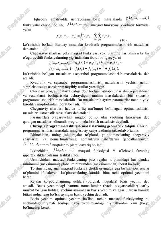 n ta bir o`zgaruvchili funksiyalarning yig`indisidan iborat bo`lgan, ya`ni ko`rinishda bo`lgan masalalar «separabel programmalashtirish masalalari» deb ataladi. kvadratik va separabel programmalashtirish masalalarini yechish uchun simpleks usulga asoslanran taqribiy usullar yaratilgan. chiziqsiz programmalashtirishga doir bo`lgan ishlab chiqarishni rejalashtirish va resurslarni boshqarishda uchraydigan muhim masalalardan biri stoxastik programmalashtirish masalalaridir. bu masalalarda ayrim parametrlar noaniq yoki tasodifiy miqdorlardan iborat bo`ladi. chegaraviy shartlari haqida to`liq ma`lumot bo`lmagan optimallashtirish masalalari «stoxastik masalalar» deb ataladi. parametrlari o`zgaruvchan miqdor bo`lib, ular vaqtning funksiyasi deb qaralgan masalalar «dinamik programmalashtirish masalasi» deyiladi. chiziqsiz programmalashtirish masalalarining geometrik talqini. chiziqli programmalashtirish masalalarining asosiy xusysiyatlarini takrorlab o`tamiz: birinchidan, uning joiz rejalar to`plami, ya`ni masalaning chegaraviy shartlarini va noma`lumlarning nomanfiylik shartlarini qanoatlantiruvchi nuqtalar to`plami qavariq bo`ladi; ikkinchidan, maqsad funksiyasi o`lchovli fazoning gipertekisliklar oilasini tashkil etadi; uchinchidan, maqsad funksiyaning joiz rejalar to`plamidagi har qanday minimumi (maksimumi) global minimumdan (maksimumdan) iborat bo`ladi; to`rtinchidan, agar maqsad funksiya chekli qiymatga ega bo`lsa, joiz rejalar to`plamini ifodalovchi ko`pburchakning …