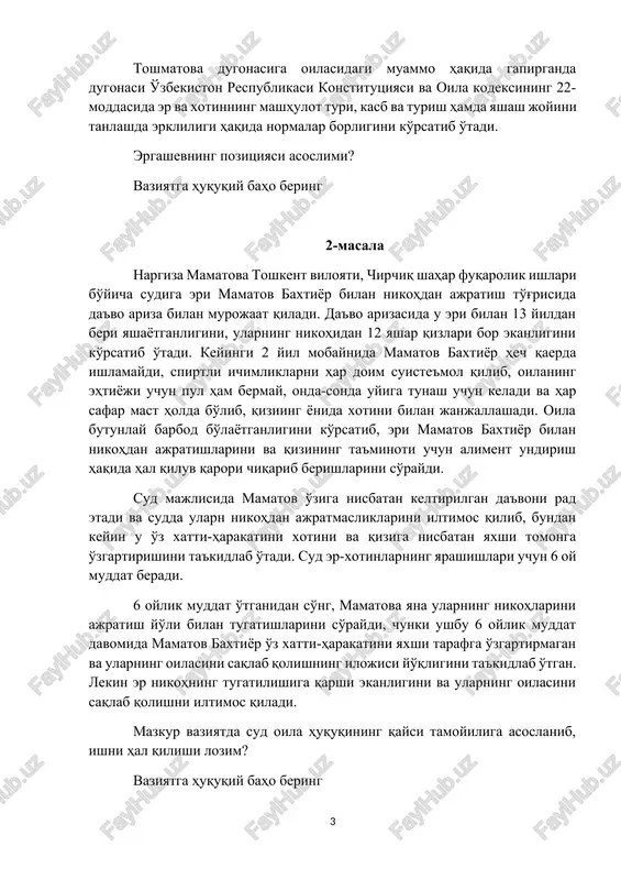 og'iga shifokorlik kasbini sevishini, to'ydan oldin shu kasb egasi ekanligini bilgan va boshqa ish bilan shug'ullanishini mumkin emasligini tushuntirdi. ergashev esa endi ular bir oila va u oila boshlig'i ekanligini aytib boshqa ish bilan shug'ullanishini aytdi. toshmatova dugonasiga oilasidagi muammo haqida gapirganda dugonasi o'zbekiston respublikasi konstitutsiyasi va oila kodeksining 22-moddasida er va xotinning mashhulot turi, kasb va turish hamda yashash joyini tanlashda erkliligi haqida normalar borligini ko'rsatib o'tadi. ergashevning pozitsiyasi asoslimi? vaziyatga huquqiy baho bering 2-masala nargiza mamatova toshkent viloyati, chirchiq shahar fuqarolik ishlari bo'yicha sudiga eri mamatov baxtiyor bilan nikohdan ajratish to'g'risida da'vo ariza bilan murojaat qiladi. da'vo arizasida u eri bilan 13 yildan beri yashayotganligini, ularning nikohidan 12 yashar qizlari bor ekanligini ko'rsatib o'tadi. keyingi 2 yil mobaynida mamatov baxtiyor hech qaerda ishlamaydi, spirtli ichimliklarni har doim suiste'mol qilib, oilaning ehtiyoji uchun pul ham bermay, onda-sonda uyiga tunash uchun keladi va har safar mast holda bo'lib, qiziing yonida …
