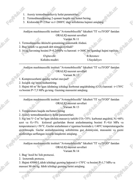 k instituti "avtomobilsozlik" fakulteti "it va iyod" fanidan oraliq nazorat savollari variant № 11 1. termodinamika ikkinchi qonunining matematik ifodasi. 2. bug‘lanish va qaynash deb nimaga aytiladi? 3. 16 kg havoning bosimi p=0,24mpa va harorati t=360c boʻlgandagi hajmi topilsin. o'qituvchi: b.ikromov kafedra mudiri: i.saydaliyev -------------------------------------------------------------------------------------------------------- andijon mashinasozlik instituti "avtomobilsozlik" fakulteti "it va iyod" fanidan oraliq nazorat savollari variant № 12 1. kompressorlarni qanday turlari mavjud? 2. issiqlik sig‘imini tushuntiring. 3. hajmi 60 m3 boʻlgan idishning ichidagi korbonat angidridning (so2) harorati t=170oc va bosimi p=7,5 mpa ga teng. gazning massasini aniqlang. ------------------------------------------------------------------------------------------------------------ andijon mashinasozlik instituti "avtomobilsozlik" fakulteti "it va iyod" fanidan oraliq nazorat savollari variant № 13 1. temperatura haqida ma'lumot bering 2. asosiy termodinamikaviy holat parametrlari. 3. sigʻimi v=2 m3 boʻlgan idishda massaviy tarkibi co2=35% karbonat angidrid, n2=60% azot va o2=5% kislorod gazlaridan iborat aralashmaning bosimi p1=0,6 mpa va temperaturasi t1=50 0c. gazlar aralashmasi oʻzgarmas bosimda t2=140oc temperaturagacha qizitilmoqda. gazlar …
