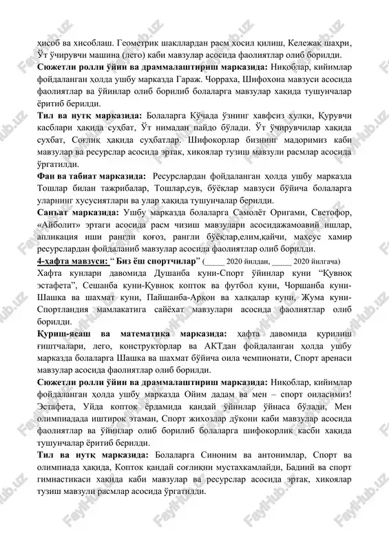 q markazida: sehrli hikoya tuzamiz, «gullar va qushlar» suhbat. topishmoq topish mavzulari asosida bolalarni til va nutqlari riqvojlantirildi. syujetli rasmlar, materiallardan foydalanib mavzuga mos xikoya va she'rlar yodlatildi. fan va tabiat markazida: akvarel bo'yoqlari, qog'ozlar, qalamlar, salfetka, plastilin, taxtachalar kabi resurslardan foydalanib o'simliklar suv ichida nima bo'ladi. mavzusi asosida faoliyatlar olib borildi. san'at markazida: ixtiyoriy tabiiy materallar bilan qog'oz a4, rangli qog'oz, bo'yoqlar, tabiiy materiallar, mulyajlar resurslaridan foydalanib “mening oilam” rasm chizish, mozayka yordamida naqsh, do'stimga sovg'a - mavzulari bo'yicha qo'l ishlari yasaldi va o'rgatildi. 3-hafta mavzusi:“kattalarni o'ynaymiz”(_____ 2020 yildan, _____ 2020 yilgacha) xafta kunlari davomida dushanba kuni-matematika mamlakatiga sayyoxat kuni, seshanba kuni- quvnoq svetofor, chorshanba kuni- quruvchilar kuni, payshanba- yosh o't o'chiruvchilar kuni, juma kuni- shifokor voyjonimning xuzurida mavzulari asosida faoliyatlar olib borildi. qurish-yasash va matematika markazida: hafta davomida qurilish g'ishtchalari, lego, konstruktorlar va aktdan foydalangan holda ushbu markazda bolalarga jamoa bo'lib qog'ozdan berilgan son asosida buyumlarni hisob va …
