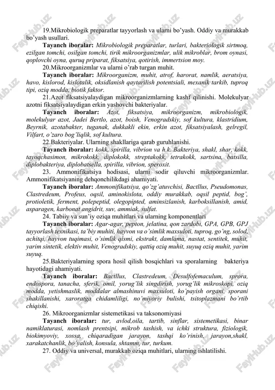 lar: mikroorganizm, muhit, atrof, harorat, namlik, aeratsiya, havo, kislorod, kislotalik, oksidlanish qaytarilish potentsiali, mexanik tarkib, tuproq tipi, oziq modda, biotik faktor. 14. mikroorganizmlarga biologik omillarning ta’siri tayanch iboralar: metabioz, simbioz, sinergizm, antogonizm, mikroorganizm, biologik omil, o’zaro munosabat. 15. tuproq mikrob tsenozi rivojlanishi aniqlovchi muhit omillari. tayanch iboralar: tuproq, mikrob, tsenozi, muxit, omil, xarorat, namlik, optimum, minimum, maksimum, co2 tuproq havosi, oksidlanish, qaytarilish, potentsiali (er), aerob, anaerob, mikroorganizm, kislotalik, mixanik tarkib, biotik, omil, parazitizm. 16. moy kislotali bijg’ish. tayanch iboralar: bijg’ish, moy kislotalik, glyukoza, sirka kislota, karbonat angidrit, suv, vodorod, anaerob, pishloq, prapion bakteriyalar, klastridium. 17. mikrobiologiya fanining qisqacha rivojlanish tarixi. tayanch iboralar: anton levenguk, l.paster, s.vinogradskiy, r.kox va boshqa olimlarning xizmatlari galiley, samoylovich. 18. nitrifikatsiya hodisasi, nitrifikatsiyalovchi bakteriyalar va ularning qishloq xo’jaligidagi ahamiyati. tayanch iboralar: l.paster ishlari, nitrifikatsiya quzg’atuvchilari, s.n.venogradskiy ishlari, xemoletotraf, nitrifikatorlar, guruhlari, nitrifikatsiya jarayoning bosqichlari, qo’zg’atuvchilari, metabioz, avtotraf va getiratrof nitrifikatorlari, ahamiyati, zarari. 19. mikrobiologik preparatlar tayyorlash va …