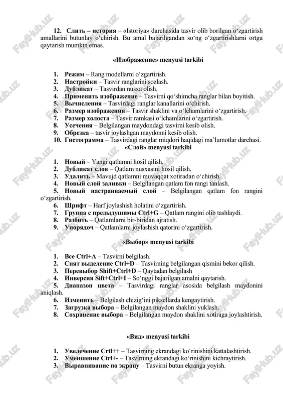 tasvirni qo‘shimcha ranglar bilan boyitish. 5. vichisleniya – tasvirdagi ranglar kanallarini o‘chirish. 6. razmer izobrajeniya – tasvir shaklini va o‘lchamlarini o‘zgartirish. 7. razmer xolosta – tasvir ramkasi o‘lchamlarini o‘zgartirish. 8. usecheniya – belgilangan maydondagi tasvirni kesib olish. 9. obrezka – tasvir joylashgan maydonni kesib olish. 10. gistogramma – tasvirdagi ranglar miqdori haqidagi ma’lumotlar darchasi. «sloy» menyusi tarkibi 1. noviy – yangi qatlamni hosil qilish. 2. dublikat sloya – qatlam nusxasini hosil qilish. 3. udalit – mavujd qatlamni muvaqqat xotiradan o‘chirish. 4. noviy sloy zalivki – belgilangan qatlam fon rangi tanlash. 5. noviy nastraivaemiy sloy – belgilangan qatlam fon rangini o‘zgartirish. 6. shrift – harf joylashish holatini o‘zgartirish. 7. gruppa s predidushimi ctrl+g – qatlam rangini olib tashlaydi. 8. razbit – qatlamlarni bir-biridan ajratish. 9. uporyadoch – qatlamlarni joylashish qatorini o‘zgartirish. «vibor» menyusi tarkibi 1. vse ctrl+a – tasvirni belgilash. 2. snyat videlenie ctrl+d – tasvirning belgilangan qismini bekor qilish. 3. …