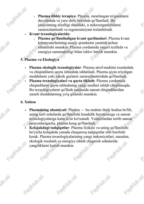 a ekologiya · plazma ekologik texnologiyalar: plazma atrof-muhitni tozalashda va chiqindilarni qayta ishlashda ishlatiladi. plazma qiyin eriydigan moddalarni yoki toksik gazlarni zararsizlantirishda qo'llaniladi. · plazma texnologiyalari va qayta tiklash: plazma yordamida chiqindilarni qayta ishlashning yangi usullari ishlab chiqilmoqda. bu texnologiyalarni qo'llash natijasida sanoat chiqindilaridan zararli moddalarning yo'q qilinishi mumkin. 6. xulosa · plazmaning ahamiyati: plazma — bu muhim ilmiy hodisa bo'lib, uning turli sohalarda qo'llanilishi kundalik hayotimizga va sanoat texnologiyalariga katta ta'sir ko'rsatadi. yulduzlardan tortib sanoat jarayonlarigacha, plazma keng qo'llaniladi. · kelajakdagi tadqiqotlar: plazma fizikasi va uning qo'llanilishi bo'yicha kelajakda yanada chuqurroq tadqiqotlar olib borilishi kerak. plazma texnologiyalarining yangi imkoniyatlari, masalan, ekologik tozalash va energiya ishlab chiqarish sohalarida yangiliklarni kutish mumkin.